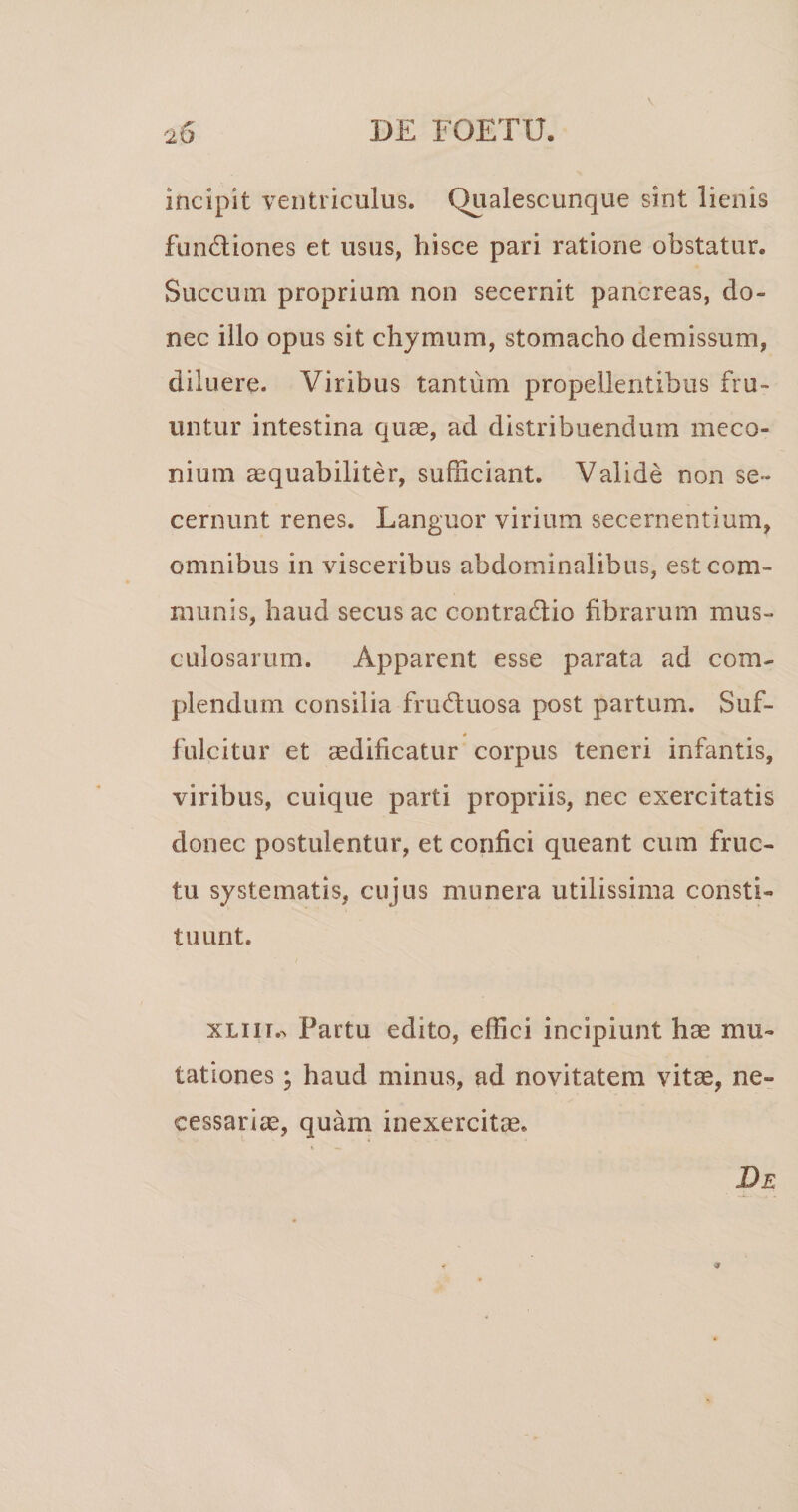 incipit ventriculus. Qualescunque sint lienis fundiones et usus, hisce pari ratione obstatur. Succum proprium non secernit pancreas, do¬ nec illo opus sit chymum, stomacho demissum, diluere. Viribus tantum propellentibus fru- untur intestina quae, ad distribuendum meco- nium aequabiliter, sufficiant. Valide non se¬ cernunt renes. Languor virium secernentium, omnibus in visceribus abdominalibus, est com¬ munis, haud secus ac contradiio fibrarum mus¬ culosarum. Apparent esse parata ad com¬ plendum consilia fructuosa post partum. Suf¬ fulcitur et aedificatur corpus teneri infantis, viribus, cuique parti propriis, nec exercitatis donec postulentur, et confici queant cum fruc¬ tu systematis, cujus munera utilissima consti¬ tuunt. XLiii.^ Partu edito, effici incipiunt hae mu¬ tationes ; haud minus, ad novitatem vitae, ne¬ cessaria, quam inexercitis. De 9