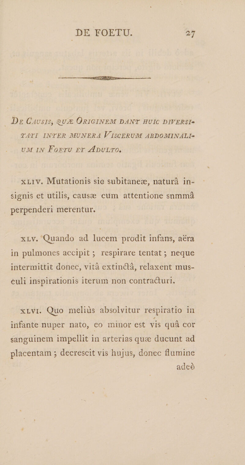 De Causis, Originem dant huic diversi* TATI INTER EIUNERA ViSCERUM ABDOMINALI* UM IN Foetu et Adulto, xLiv. Mutationis sic subitaneae, natura in« signis et utilis, causae cum attentione snmma perpenderi merentur. XLV. Quando ad lucem prodit infans, aera in pulmones accipit; respirare tentat; neque intermittit donec, vita extinda, relaxent mus¬ culi inspirationis iterum non contraduri. xLvi. Quo melius absolvitur respiratio in r infante nuper nato, eo minor est vis qua cor sanguinem impellit in arterias quae ducunt ad placentam j decrescit vis hujus, donec flumine ade^