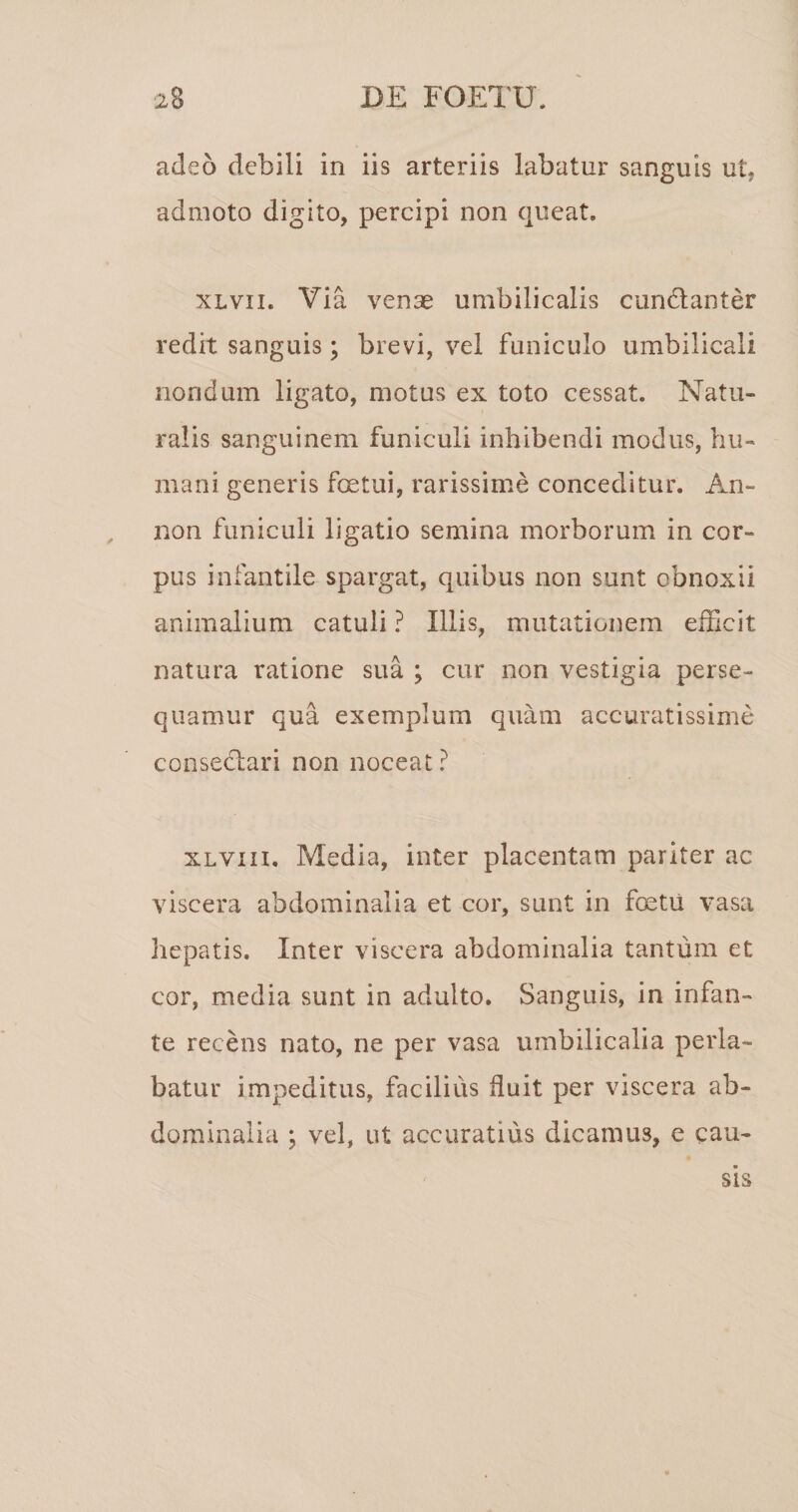 adeo debili in iis arteriis labatur sanguis ut, admoto digito, percipi non queat. XLvii. Via venae umbilicalis cundlanter redit sanguis; brevi, vel funiculo umbilicali nondum ligato, motus ex toto cessat. Natu¬ ralis sanguinem funiculi inhibendi modus, hu¬ mani generis foetui, rarissime conceditur. An- non funiculi ligatio semina morborum in cor¬ pus infantile spargat, quibus non sunt obnoxii animalium catuli ? Illis, mutationem efficit natura ratione sua ; cur non vestigia perse¬ quamur qua exemplum quam accuratissime conseclari non noceat ? xLvin, Media, inter placentam pariter ac viscera abdominalia et cor, sunt in foetii vasa hepatis. Inter viscera abdominalia tantum et cor, media sunt in adulto. Sanguis, in infan¬ te recens nato, ne per vasa umbilicalia perla¬ batur impeditus, facilius fluit per viscera ab¬ dominalia ; vel, ut accuratius dicamus, e cau¬ sis