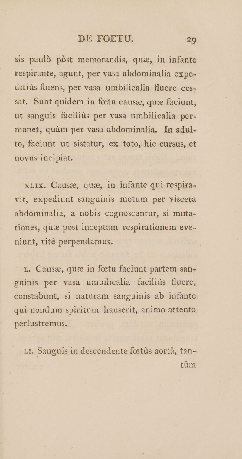 sis paulo post memorandis, qu^e, in infante respirante, agunt, per vasa abdominalia expe¬ ditius fluens, per vasa umbilicalia fluere ces¬ sat. Sunt quidem in fetu caus^, quse faciunt, ut sanguis facilius per vasa umbilicalia per¬ manet, quam per vasa abdominalia. In adul¬ to, faciunt ut sistatur, ex; toto, hic cursus, et novus incipiat. XLix. Causs, quae, in infante qui respira¬ vit, expediunt sanguinis motum per viscera abdominalia, a nobis cognoscantur, si muta¬ tiones, quae post inceptam respirationem eve¬ niunt, rite perpendamus. L. Causae, quae in fetu faciunt partem san¬ guinis per vasa umbilicalia facilius fluere, constabunt, si naturam sanguinis ab infante qui nondum spiritum hauserit, animo attento perlustremus. Li. Sanguis in descendente foetus aorta, tan¬ tum