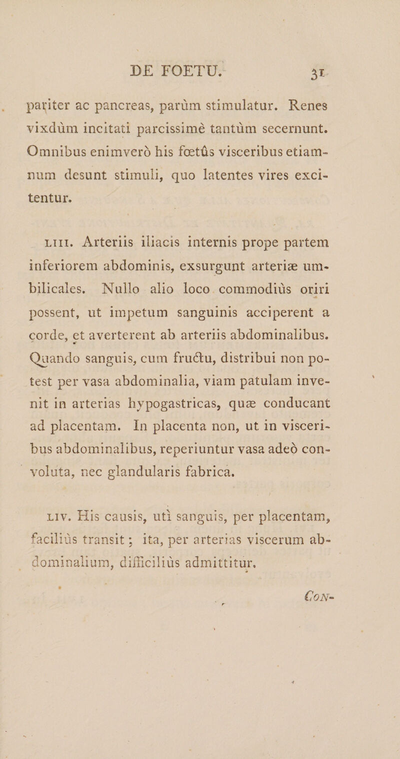 pariter ac pancreas, parum stimulatur. Renes vixdum incitati parcissime tantum secernunt. Omnibus enimvero his foetiis visceribus etiam- num desunt stimuli, quo latentes vires exci¬ tentur. LTii. Arteriis iliacis internis prope partem inferiorem abdominis, exsurgunt arteriae um¬ bilicales, Nullo alio loco commodius oriri possent, ut impetum sanguinis acciperent a corde, et averterent ab arteriis abdominalibus. Quando sanguis, cum frudlu, distribui non po¬ test per vasa abdominalia, viam patulam inve¬ nit in arterias hypogastricas, quae conducant ad placentam. In placenta non, ut in visceri¬ bus abdominalibus, reperiuntur vasa adeo con¬ voluta, nec glandularis fabrica. Liv. His causis, uti sanguis, per placentam, facilius transit; ita, per arterias viscerum ab¬ dominalium, difficilius admittitur. CON-^