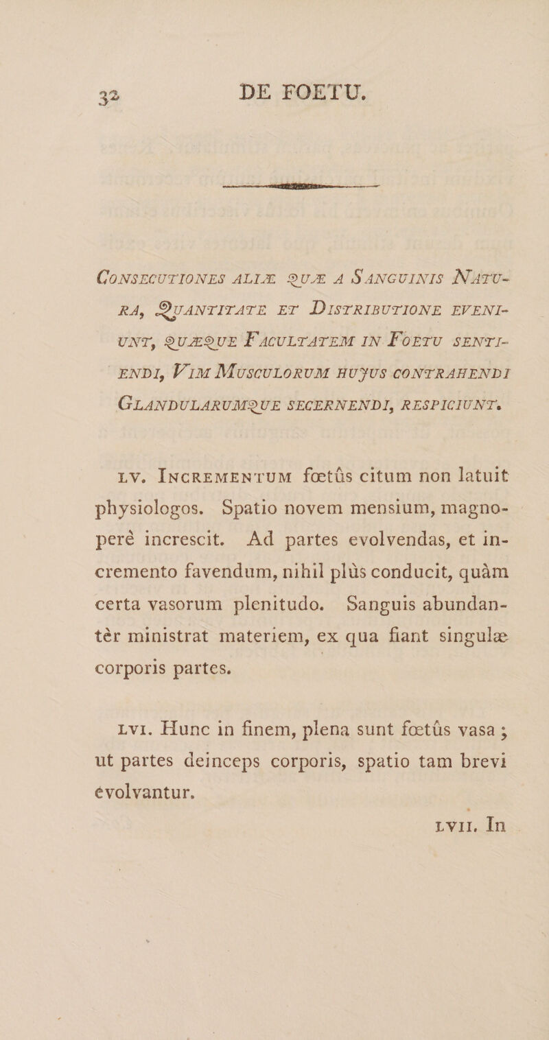 Consecutiones alim ^je a Sanguinis Natu-- EA, ^antitate et Distributione eveni¬ unt, ^JE^UE FACULTATEM IN FoETU SENTI¬ ENDI, Fim Musculorum hujus contrahendi Glandularum^E secernendi, respiciunt, LV. Incrementum foetus citum non latuit physiologos. Spatio novem mensium, magno¬ pere increscit. Ad partes evolvendas, et in¬ cremento favendum, nihil plus conducit, quam certa vasorum plenitudo. Sanguis abundan¬ ter ministrat materiem, ex qua fiant singulae corporis partes. Lvi. Hunc in finem, plena sunt foetus vasa ; ut partes deinceps corporis, spatio tam brevi evolvantur. LVii. In