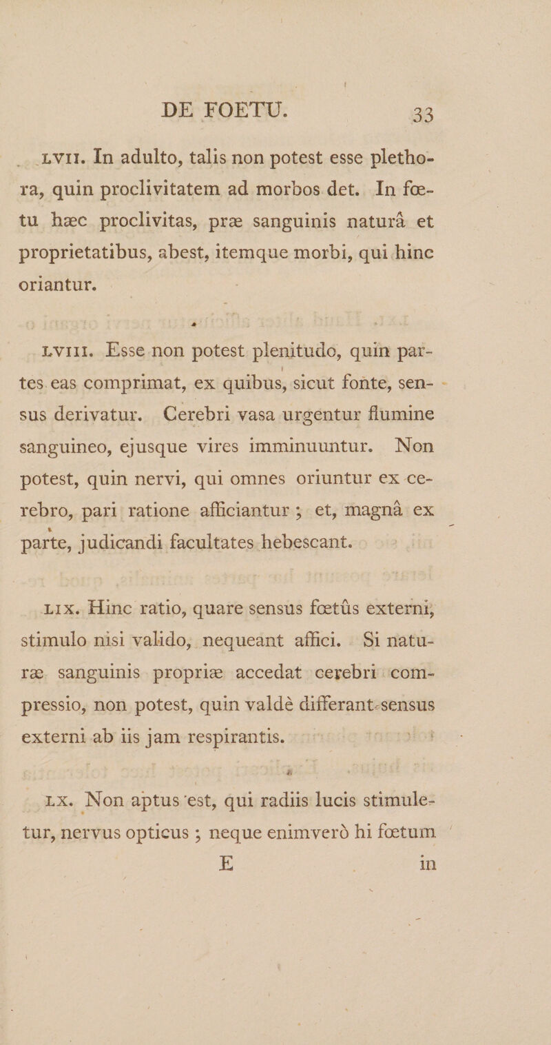 I .LVii. In adulto, talis non potest esse pletho- ra, quin proclivitatem ad morbos det. In fe¬ tu haec proclivitas, prae sanguinis natura et proprietatibus, abest, itemque morbi, qui hinc oriantur. A LViii. Esse non potest plenitudo, quin par- i tes eas comprimat, ex quibus, sicut fonte, sen¬ sus derivatur. Cerebri vasa urcentur flumine o sanguineo, ejusque vires imminuuntur. Non potest, quin nervi, qui omnes oriuntur ex ce¬ rebro, pari ratione afficiantur ; et, magna ex parte, judicandi facultates hebescant. LIX. Hinc ratio, quare sensus fetus externi, stimulo nisi valido, nequeant affici. Si natu¬ ra sanguinis propriae accedat cerebri com¬ pressio, non potest, quin valde differant sensus externi ab iis jam respirantis. Lx. Non aptus 'est, qui radiis lucis stimule¬ tur, nervus opticus; neque enimvero hi fetum E in