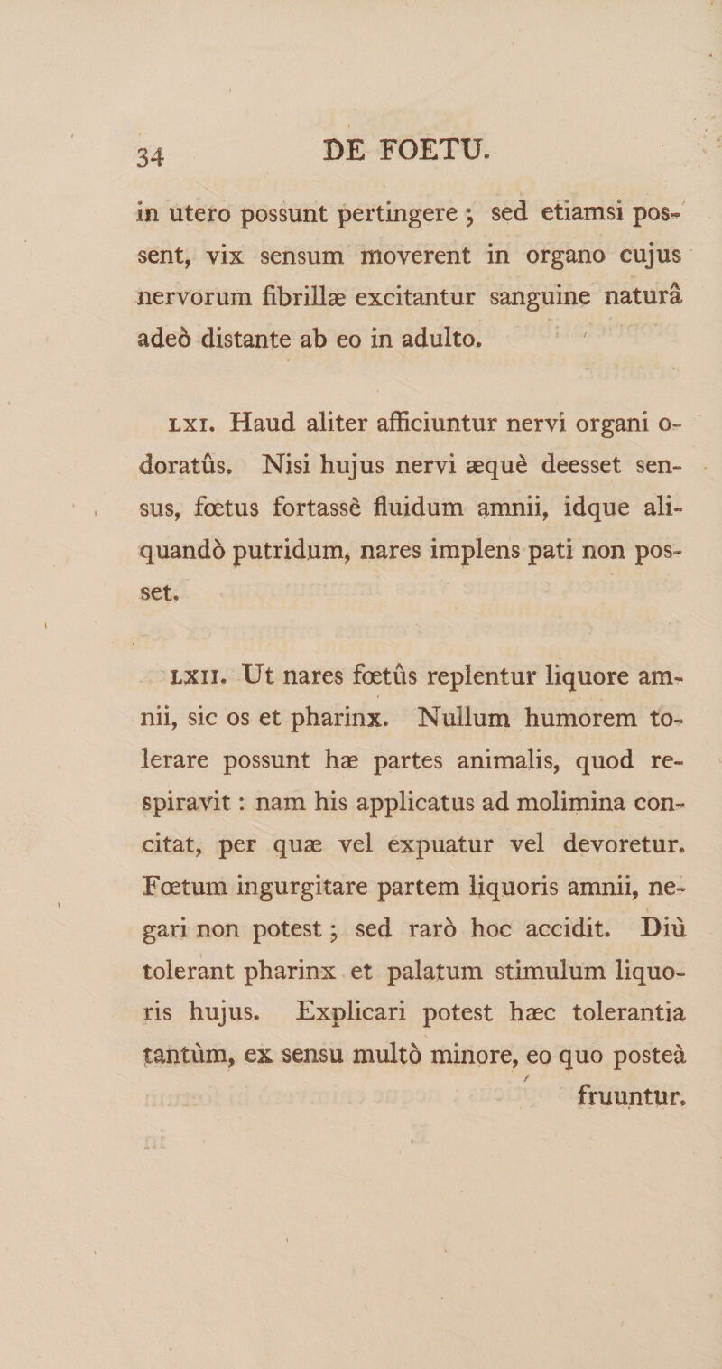 in utero possunt pertingere ; sed etiamsi pos«^ sent, vix sensum moverent in organo cujus nervorum fibrillae excitantur sanguine natura adeo distante ab eo in adulto. “ ' Lxi. Haud aliter afficiuntur nervi organi o- doratus. Nisi hujus nervi aeque deesset sen¬ sus, foetus fortasse fluidum amnii, idque ali- quandb putridum, nares implens pati non pos¬ set. LXii. Ut nares foetus replentur liquore am¬ nii, sic os et pharinx. Nullum humorem to¬ lerare possunt hae partes animalis, quod re¬ spiravit : nam his applicatus ad molimina con¬ citat, per quae vel expuatur vel devoretur. Foetum ingurgitare partem liquoris amnii, ne¬ gari non potest; sed raro hoc accidit. Diu i tolerant pharinx et palatum stimulum liquo¬ ris hujus. Explicari potest haec tolerantia tantum, ex sensu multo minore, eo quo postea fruuntur.