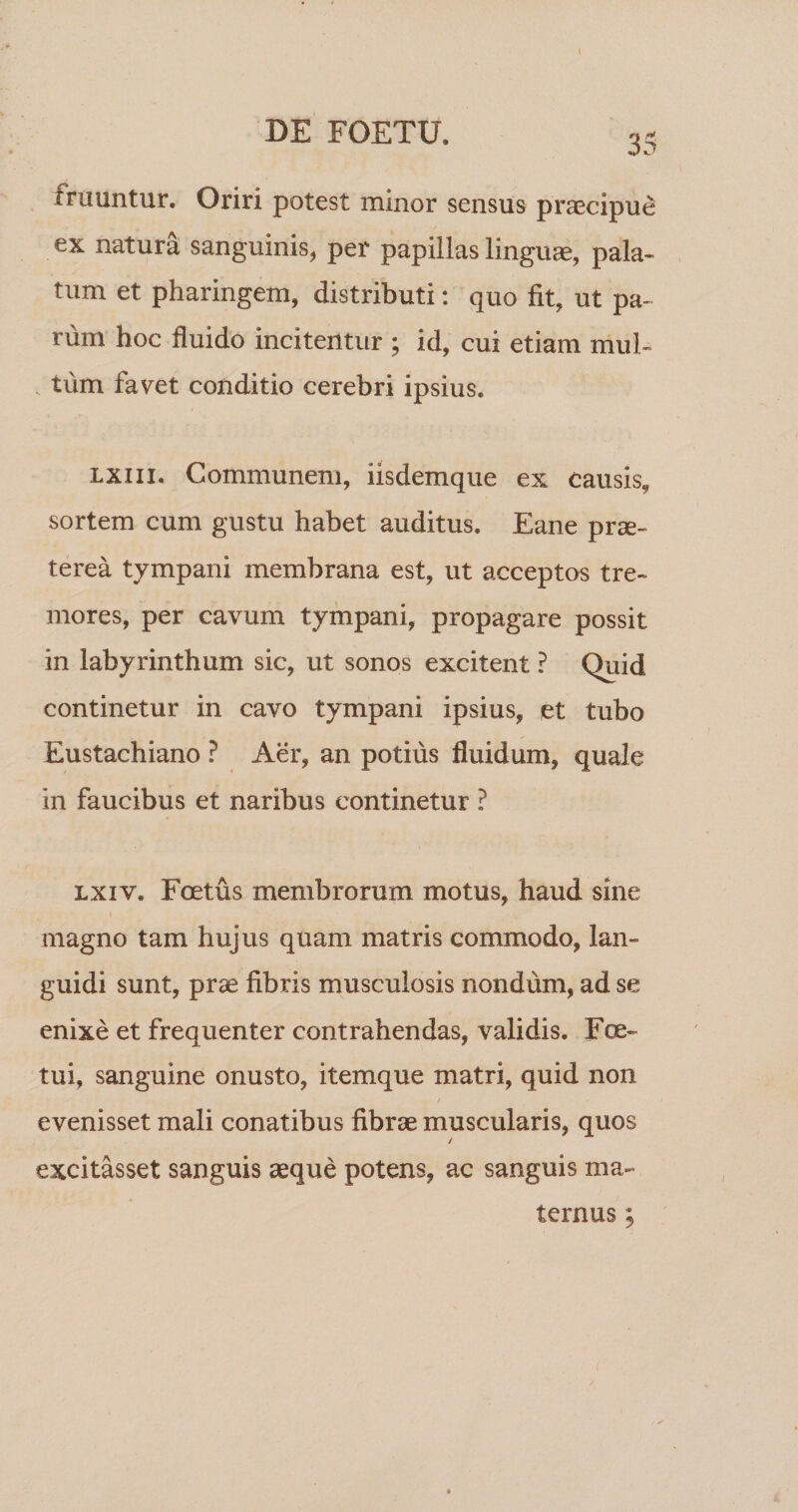 fruuntur. Oriri potest minor sensus praecipui ex natura sanguinis, per papillas linguae, pala¬ tum et pharingem, distributi; quo fit, ut pa¬ rum hoc fluido incitentur ; id, cui etiam mul- . tum favet conditio cerebri ipsius. Lxiii. Communem, iisdemque ex causis, sortem cum gustu habet auditus. Eane prae¬ terea tympani membrana est, ut acceptos tre¬ mores, per cavum tympani, propagare possit in labyrinthum sic, ut sonos excitent ? Quid continetur in cavo tympani ipsius, et tubo Eustachiano ? Aer, an potius fluidum, quale in faucibus et naribus continetur ? Lxiv. Foetus membrorum motus, haud sine magno tam hujus quam matris commodo, lan¬ guidi sunt, prae fibris musculosis nondum, ad se enixe et frequenter contrahendas, validis. Eoe- tui, sanguine onusto, itemque matri, quid non evenisset mali conatibus fibrae muscularis, quos / excitasset sanguis aeque potens, ac sanguis ma¬ ternus ;