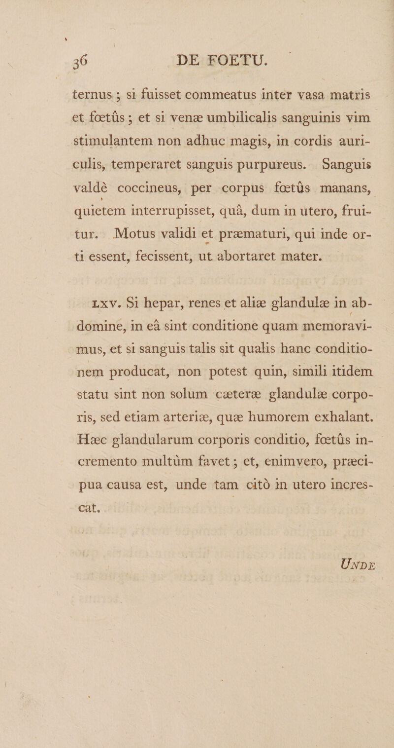 1 DE FOETU. 36 ternus ; si fuisset commeatus inter vasa matris et foetus; et si venae umbilicalis sanguinis vim stimulantem non adhuc magis, in cordis auri¬ culis, temperaret sanguis purpureus. Sanguis valde coccineus, per corpus foetus manans, quietem interrupisset, qua, dum in utero, frui- tur. Motus validi et praematuri, qui inde or¬ ti essent, fecissent, ut abortaret mater. Lxv. Si hepar, renes et aliae glandulae in ab- domine, in ea sint conditione quam memoravi¬ mus, et si sanguis talis sit qualis hanc conditio¬ nem producat, non potest quin, simili itidem statu sint non solum caeterae glandulae corpo¬ ris, sed etiam arteriae, quae humorem exhalant. Haec glandularum corporis conditio, foetus in¬ cremento multum favet; et, enimvero, praeci¬ pua causa est, unde tam cito in utero incres¬ cat. Unde