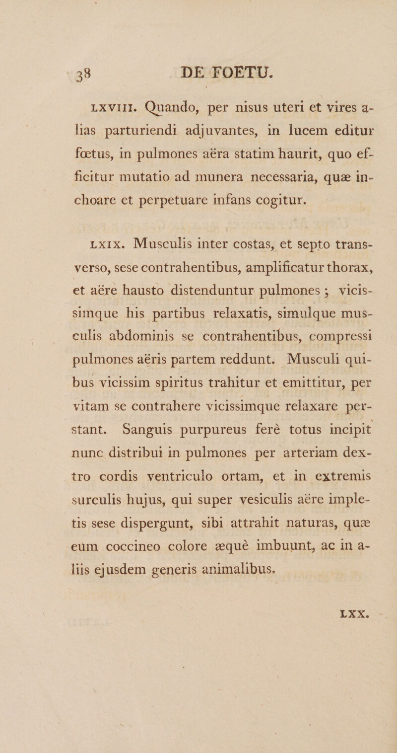 Lxviii. Quando, per nisus uteri et vires a- lias parturiendi adjuvantes, in lucem editur foetus, in pulmones aera statim haurit, quo ef¬ ficitur mutatio ad munera necessaria, quae in¬ choare et perpetuare infans cogitur. Lxix. Musculis inter costas, et septo trans¬ verso, sese contrahentibus, amplificatur thorax, et aere hausto distenduntur pulmones ; vicis- simque his partibus relaxatis, simulque mus¬ culis abdominis se contrahentibus, compressi pulmones aeris partem reddunt. Musculi qui¬ bus vicissim spiritus trahitur et emittitur, per vitam se contrahere vicissimque relaxare per- stant. Sanguis purpureus fere totus incipit nunc distribui in pulmones per arteriam dex¬ tro cordis ventriculo ortam, et in extremis surculis hujus, qui super vesiculis aere imple¬ tis sese dispergunt, sibi attrahit naturas, quae eum coccineo colore asque imbuunt, ac in a- liis ejusdem generis animalibus. LXX.