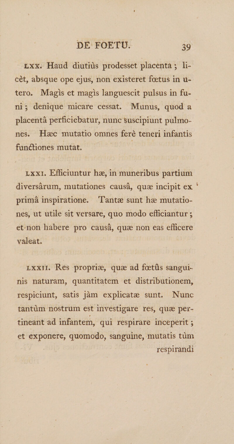 i&gt;E FOETU. Lxx. Haud diutius prodesset placenta; li¬ cet, absque ope ejus, non existeret foetus in u- tero. Magis et magis languescit pulsus in fu¬ ni ; denique micare cessat. Munus, quod a placenta perficiebatur, nunc suscipiunt pulmo¬ nes. Haec mutatio omnes fere teneri infantis fundliones mutat. Lxxi. Efficiuntur hae, in muneribus partium diversarum, mutationes causa, quae incipit ex prima inspiratione. Tantae sunt hae mutatio¬ nes, ut utile sit versare, quo modo efficiantur; et non habere pro causa, quae non eas efficere valeat. » Lxxii. Res propriae, quae ad foetus sangui¬ nis naturam, quantitatem et distributionem, respiciunt, satis jam explicatae sunt. Nunc tantum nostrum est investigare res, quae per- tineant ad infantem, qui respirare inceperit; et exponere, quomodo, sanguine, mutatis tum respirandi