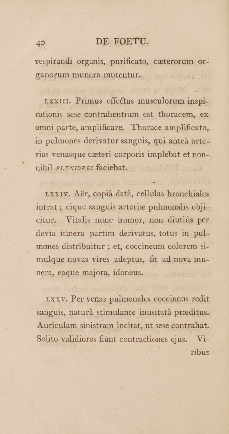 respirandi organis, purificato, caeterorum or¬ ganorum munera mutentur. Lxxiii. Primus effedlus musculorum inspi¬ rationis sese contrahentium est thoracem, ex omni parte, amplificare. Thorace amplificato, in pulmones derivatur sanguis, qui antea arte¬ rias venasque caeteri corporis implebat et non¬ nihil PLENIORES faciebat. Lxxiv. Aer, copia data, cellulas bronchiales I intrat; ei que sanguis arteriae pulmonalis obji¬ citur. Vitalis nunc humor, non diutius per devia itinera partim derivatus, totus in pul¬ mones distribuitur ; et, coccineum colorem si- mulque novas vires adeptus, fit ad nova mu¬ nera, eaque majora, idoneus. / Lxxv. Per venas pulmonales coccineus redit sanguis, natura stimulante inusitata praeditus. Auriculam sinistram incitat, ut sese contrahat. Solito validiores fiunt contradliones ejus. Vi¬ ribus