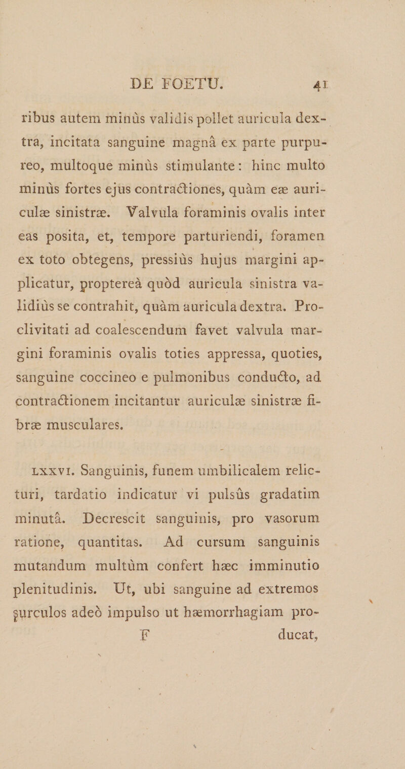 ribus autem minus validis pollet auricula dex¬ tra, incitata sanguine magna ex parte purpu¬ reo, multoque minus stimulante: hinc multo minus fortes ejus contractiones, quam eae auri¬ culae sinistrae. Valvula foraminis ovalis inter eas posita, et, tempore parturiendi, foramen I ex toto obtegens, pressius hujus margini ap¬ plicatur, propterea quod auricula sinistra va¬ lidius se contrahit, quam auricula dextra. Pro¬ clivitati ad coalescendum favet valvula mar¬ gini foraminis ovalis toties appressa, quoties, sanguine coccineo e pulmonibus conduCto, ad contraClionem incitantur auriculae sinistrae fi¬ brae musculares. Lxxvi. Sanguinis, funem umbilicalem relic¬ turi, tardatio indicatur vi pulsus gradatim minuta. Decrescit sanguinis, pro vasorum ratione, quantitas. Ad cursum sanguinis mutandum multum confert haec imminutio plenitudinis. Ut, ubi sanguine ad extremos |urculos adeo impulso ut haemorrhagiam pro- F ducat,