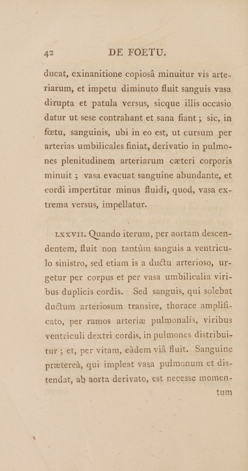 ducat, exinanitione copiosa minuitur vis arte¬ riarum, et impetu diminuto fluit sanguis vasa dirupta et patula versus, sicque illis occasio datur ut sese contrahant et sana fiant; sic, in foetu, sanguinis, ubi in eo est, ut cursum per arterias umbilicales finiat, derivatio in pulmo¬ nes plenitudinem arteriarum caeteri corporis minuit ; vasa evacuat sanguine abundante, et cordi impertitur minus fluidi, quod, vasa ex¬ trema versus, impellatur. \ Lxxvii. Quando iterum, per aortam descen¬ dentem, fluit non tantum sanguis a ventricu¬ lo sinistro, sed etiam is a du6lu arterioso, ur¬ getur per corpus et per vasa umbilicalia viri¬ bus duplicis cordis. Sed sanguis, qui solebat ductum arteriosum transire, thorace amplifi¬ cato, per ramos arterias pulmonalis, viribus ventriculi dextri cordis, in pulmones distribuir tur ; et, per vitam, eadem via fluit. Sanguine prseterca, qui impleat vasa pulmonum et dis¬ tendat, ab aorta derivato, est necesse momen¬ tum