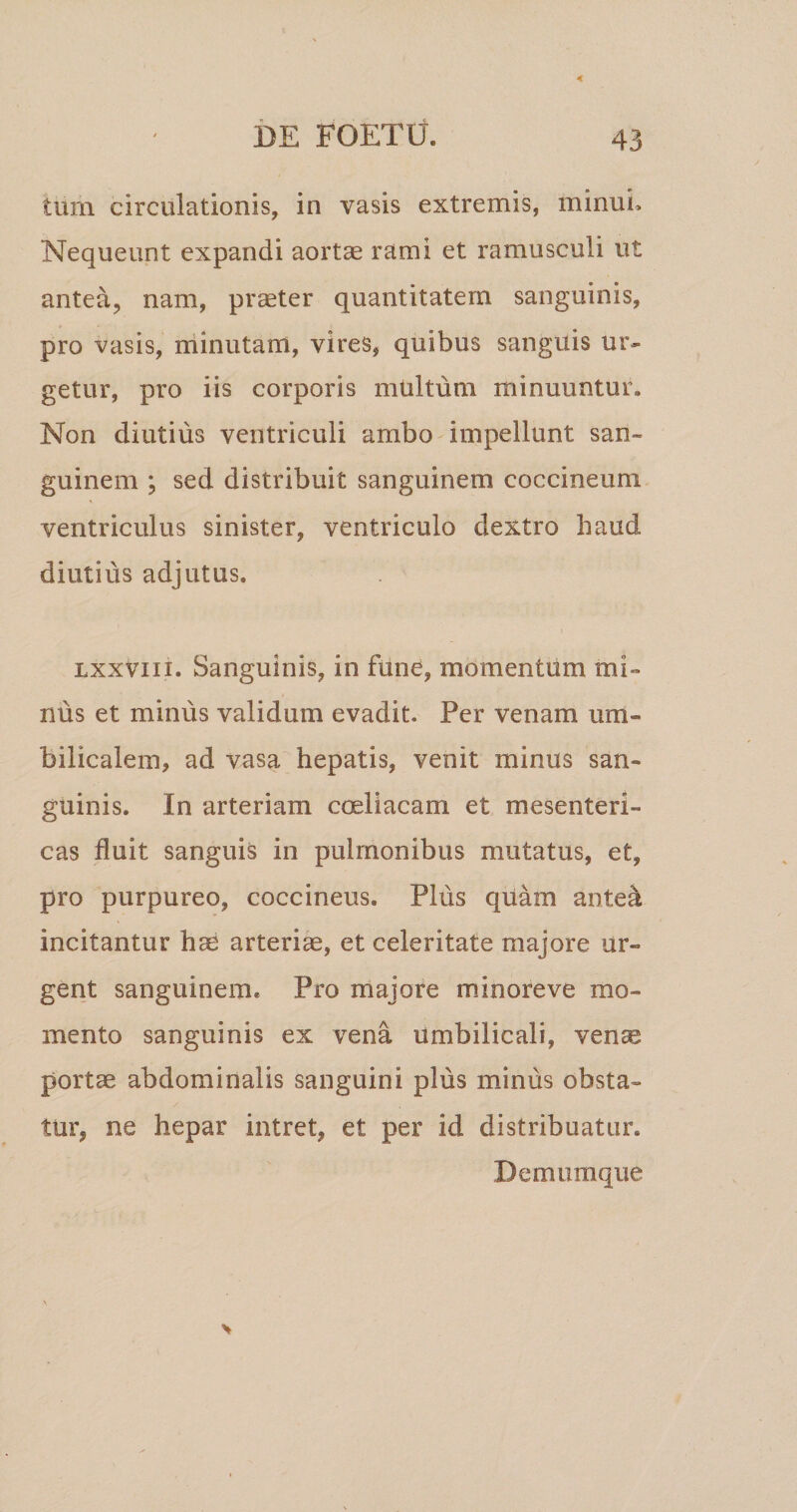 tum circulationis, in vasis extremis, minui. Nequeunt expandi aortae rami et ramusculi ut antea, nam, praeter quantitatem sanguinis, pro vasis, rdinutam, vires, quibus sanguis ur¬ getur, pro iis corporis multum minuuntur. Non diutius ventriculi ambo impellunt san¬ guinem ; sed distribuit sanguinem coccineum ventriculus sinister, ventriculo dextro haud diutius adjutus. Lxxviii. Sanguinis, in fune, momentum mi¬ nus et minus validum evadit. Per venam um¬ bilicalem, ad vasa hepatis, venit minus san¬ guinis. In arteriam coeliacam et mesenteri¬ cas fluit sanguis in pulmonibus mutatus, et, pro purpureo, coccineus. Plus quam anted incitantur hae arteriae, et celeritate majore ur¬ gent sanguinem. Pro majore mdnoreve mo¬ mento sanguinis ex vena umbilicali, vense portae abdominalis sanguini plus rnJnus obsta¬ tur, ne hepar intret, et per id distribuatur. Demumque
