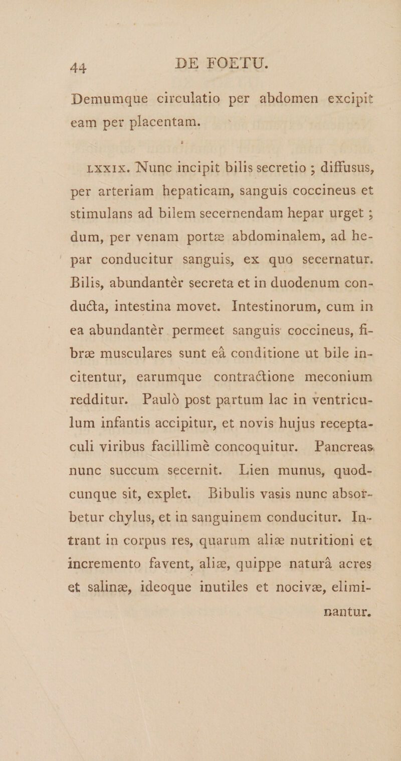 Demumque circulatio per abdomen excipit eam per placentam. i Lxxix. Nunc incipit bilis secretio ; diffusus, per arteriam hepaticam, sanguis coccineus et stimulans ad bilem secernendam hepar urget; dum, per venam portse abdominalem, ad he¬ par conducitur sanguis, ex quo secernatur. Bilis, abundanter secreta et in duodenum con- du6la, intestina movet. Intestinorum, cum in ea abundanter permeet sanguis coccineus, fi¬ brae musculares sunt ea conditione ut bile in¬ citentur, earumque contradfione meconium redditur. Paulo post partum lac in ventricu¬ lum infantis accipitur, et novis hujus recepta¬ culi viribus facillime concoquitur. Pancreas^ nunc succum secernit. Lien munus, quod¬ cunque sit, explet. Bibulis vasis nunc absor¬ betur chylus, et in sanguinem conducitur. In¬ trant in corpus res, quarum aliae nutritioni et incremento favent, aliae, quippe natura acres et salinae, ideoque inutiles et nocivae, elimi¬ nantur.