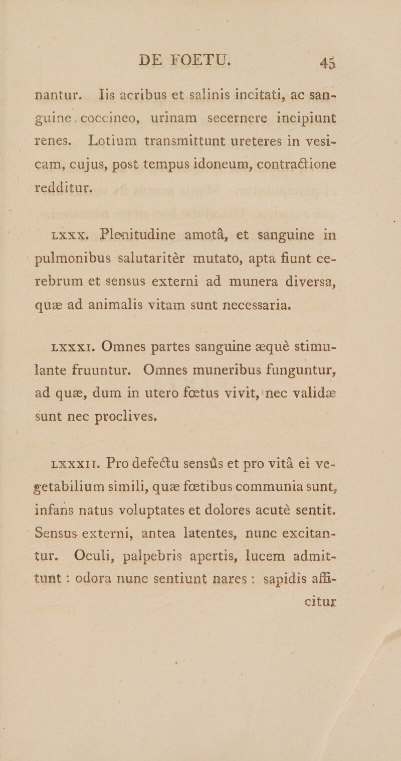 nantur. Fis acribus et salinis incitati, ac san¬ guine ^ coccineo, urinam secernere incipiunt renes. Lotium transmittunt ureteres in vesi¬ cam, cujus, post tempus idoneum, contradiione redditur. Lxxx. Plenitudine amota, et sanguine in pulmonibus salutariter mutato, apta fiunt ce¬ rebrum et sensus externi ad munera diversa, quae ad animalis vitam sunt necessaria. Lxxxi. Omnes partes sanguine aeque stimu¬ lante fruuntur. Omnes muneribus funguntur, ad quae, dum in utero foetus vivit,'nec validae sunt nec proclives. Lxxxii. Pro defediu sensds et pro vita ei ve¬ getabilium simili, quae foetibus communia sunt, infans natus voluptates et dolores acute sentit. Sensus externi, antea latentes, nunc excitan¬ tur. Oculi, palpebris apertis, lucem admit¬ tunt : odora nunc sentiunt nares: sapidis affi¬ citur