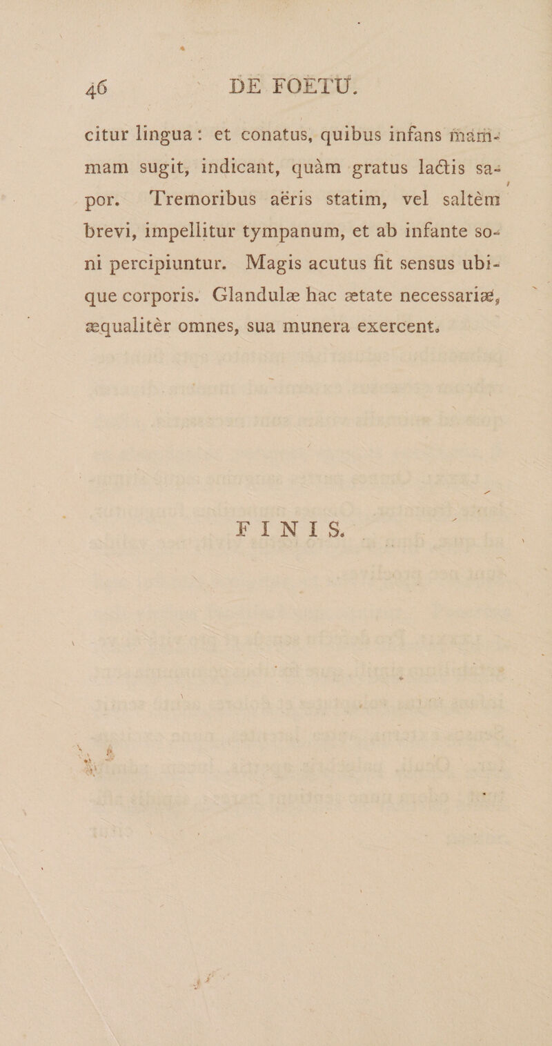 citur lingua: et conatus, quibus infans mam* mam sugit, indicant, quam gratus ladlis sa» por. Tremoribus aeris statim, vel saltem brevi, impellitur tympanum, et ab infante so¬ ni percipiuntur. Magis acutus fit sensus ubi¬ que corporis. Glandulae hac aetate necessariae^ aequaliter omnes, sua munera exercent. FINIS, i'