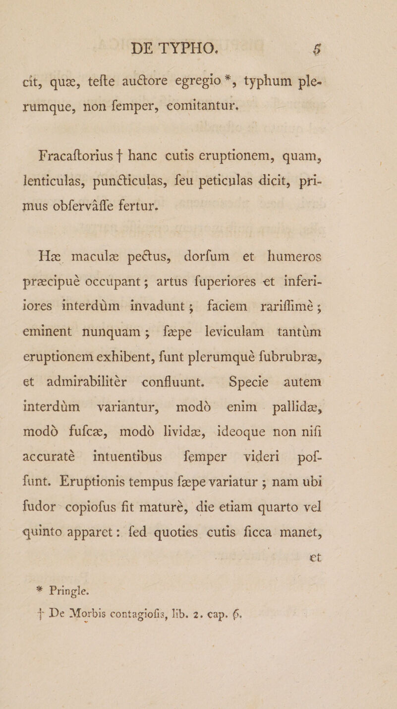 cit, quae, tefte auriore egregio % typhum ple¬ rumque, non femper, comitantur. Fracaflorius f hanc cutis eruptionem, quam, lenticulas, pun&iculas, feu peticulas dicit, pri¬ mus obfervafle fertur. Has maculas pe&us, dorfum et humeros praecipue occupant; artus fuperiores et inferi- iores interdum invadunt; faciem rariflime; eminent nunquam; faspe leviculam tantum eruptionem exhibent, funt plerumque fubrubrse, et admirabiliter confluunt. Specie autem interdum variantur, modo enim pallidas, modo fufcas, modo lividas, ideoque non nifx accurate intuentibus femper videri pof- funt. Eruptionis tempus faepe variatur ; nam ubi fudor copiofus fit mature, die etiam quarto vel quinto apparet: fed quoties cutis ficca manet, et * Fringle, f De Morbis contagiofis, lib. 2. cap, f.