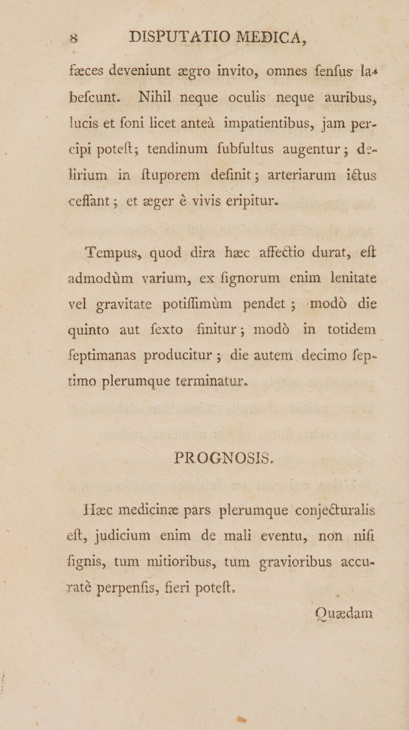 fasces deveniunt aegro invito, omnes fenfus ia^ hefcunt. Nihil neque oculis neque auribus, lucis et foni licet antea impatientibus, jam per¬ cipi potefl; tendinum fubfultus augentur; de¬ lirium in ftuporem definit ; arteriarum idus ceflant; et aeger e vivis eripitur. Tempus, quod dira haec affe&amp;io durat, eft admodum varium, ex fignorum enim lenitate vel gravitate potiffimum pendet ; modo die quinto aut fexto finitur; modo in totidem feptimanas producitur; die autem decimo fep* timo plerumque terminatur. PROGNOSIS. Haec medicinae pars plerumque conje&amp;uralis eft, judicium enim de mali eventu, non nifi fignis, tum mitioribus, tum gravioribus accu¬ rate perpenfis, fieri poteft» Quaedam