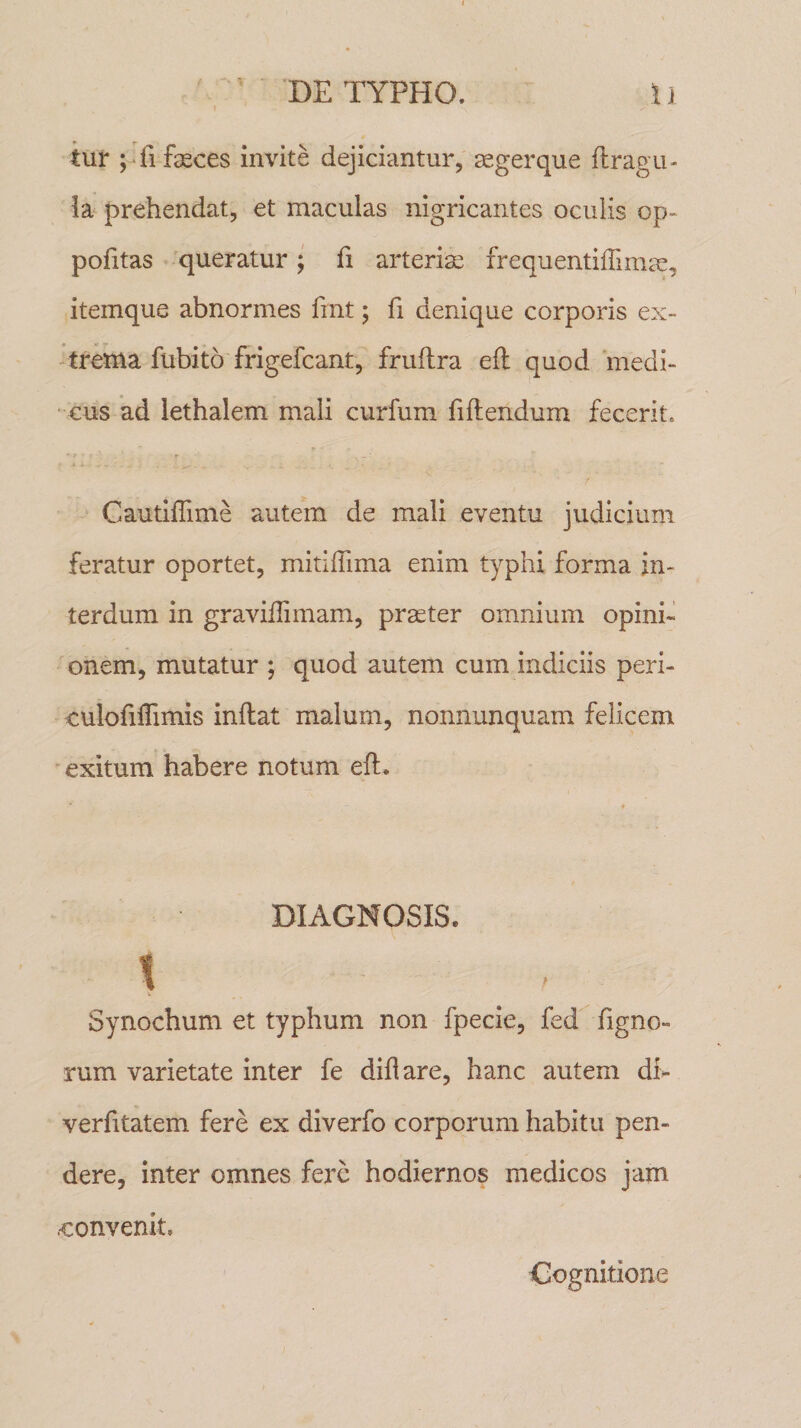 \ tur ; fi fasces invite dejiciantur, segerque flragu- ia prehendat, et maculas nigricantes oculis op- pofitas queratur; fi arteriae frequentifiimae, itemque abnormes fint; fi denique corporis ex¬ trema fiibito frigefcant, fruftra eft quod medi¬ cus ad lethalem mali curfum fiflendum fecerit* Cautiflime autem de mali eventu judicium feratur oportet, mitiflima enim typhi forma in¬ terdum in graviflimam, praeter omnium opini¬ onem, mutatur ; quod autem cum indiciis peri- culofiflimis inflat malum, nonnunquam felicem exitum habere notum eft. DIAGNOSIS. s Synochum et typhum non fpecie, fed figno- rum varietate inter fe diflare, hanc autem di&gt; verfitatem fere ex diverfo corporum habitu pen¬ dere, inter omnes fere hodiernos medicos jam .•convenit. Cognitione