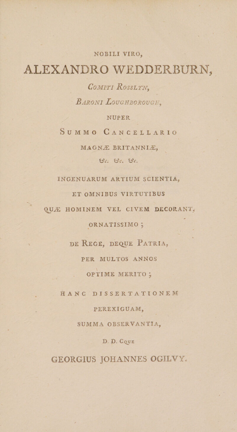 NOBILI VIRO, ALEXANDRO WEDDERBURN Comiti Rossltn^ Baroni Loughborougii^ NUPER Summo Cancellario MAGNJE BRITANNI.^:, ^c, INGENUARUM ARTIUM SCIENTIA, ET OMNIBUS VIRTUTIBUS HOMINEM VEL CIVEM, DECORANT,- ORNATISSIMO ; 1 ' DE Rege, deque Patria, PER MULTOS ANNOS OPTIME MERITO ; HANC DISSERTATIONEM PEREXIGUAM, SUMMA OBSERVANTIA, D D. Cque GEORGIUS JOHANNES OGILVY.