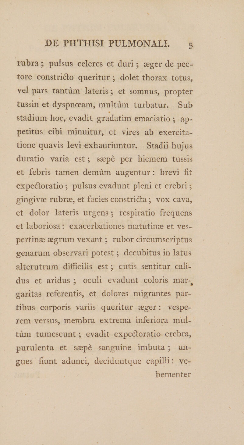 rubra ; pulsus celeres et duri; aeger de pec¬ tore constrido queritur ; dolet thorax totus, vel pars tantum lateris; et somnus, propter tussin et dyspnoeam, multum turbatur. Sub stadium hoc, evadit gradatim emaciatio ; ap¬ petitus cibi minuitur, et vires ab exercita¬ tione quavis levi exhauriuntur. Stadii hujus duratio varia est; saepe per hiemem tussis et febris tamen demum augentur : brevi fit expelloratio ; pulsus evadunt pleni et crebri; gingivae rubrae, et facies constridta; vox cava, et dolor lateris urgens; respiratio frequens et laboriosa: exacerbationes matutinae et ves¬ pertinae aegrum vexant; rubor circumscriptus genarum observari potest; decubitus in latus alterutrum difficilis est; cutis sentitur cali¬ dus et aridus ; oculi evadunt coloris mar-^ garitas referentis, et dolores migrantes par¬ tibus corporis variis queritur ^ger: vespe¬ rem versus, membra extrema inferiora mul¬ tum tumescunt; evadit expedoratio crebra, purulenta et saepe sanguine imbuta ; un¬ gues fiunt adunci, deciduntque capilli: ve¬ hementer