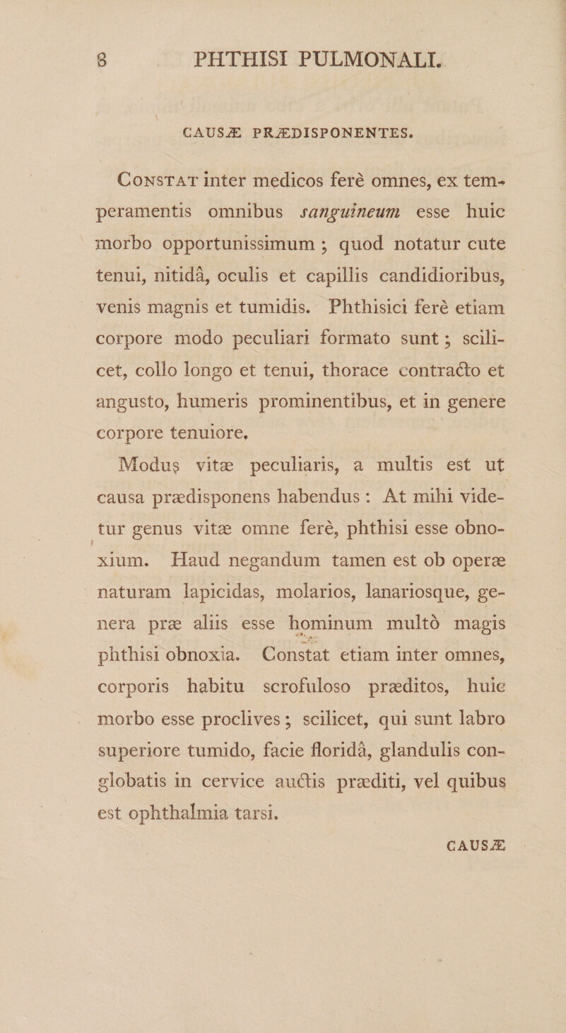 Cx\US^ PR^DISPONENTES. Constat inter medicos fere omnes, ex tem¬ peramentis omnibus sanguineum esse huic morbo opportunissimum ; quod notatur cute tenui, nitida, oculis et capillis candidioribus, venis magnis et tumidis. Phthisici fere etiam corpore modo peculiari formato sunt; scili¬ cet, collo longo et tenui, thorace contradlo et angusto, humeris prominentibus, et in genere corpore tenuiore, Modu^ vitae peculiaris, a multis est ut causa praedisponens habendus : At mihi vide¬ tur genus vitae omne fere, phthisi esse obno¬ xium. Haud negandum tamen est ob operae naturam lapicidas, molarios, lanariosque, ge¬ nera prae aliis esse hominum multo magis phthisi obnoxia. Constat etiam inter omnes, corporis habitu scrofuloso proditos, huic morbo esse proclives; scilicet, qui sunt labro superiore tumido, facie florida, glandulis con¬ globatis in cervice audis praediti, vel quibus est Ophthalmia tarsi. CAUSJE