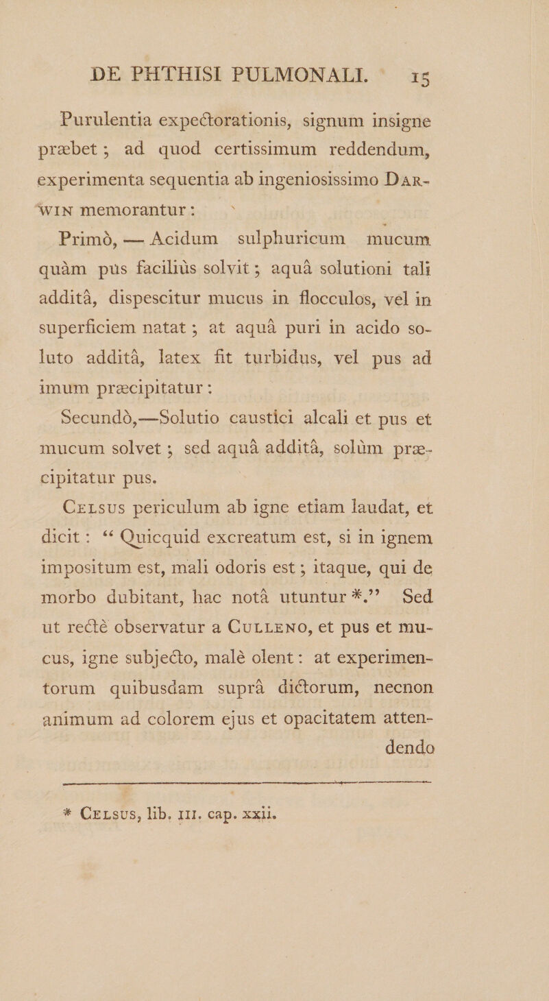 Purulentia expeHorationis, signum insigne praebet; ad quod certissimum reddendum, experimenta sequentia ab ingeniosissimo Har- WIN memorantur: Primo, — Acidum sulpburicum mucum quam pUs facilius solvit; aqua solutioni tali addita, dispescitur mucus in flocculos, vel in superficiem natat; at aqua puri in acido so¬ luto addita, latex fit turbidus, vel pus ad imum prcecipitatur: Secundo,—Solutio caustici alcali et pus et mucum solvet; sed aqua addita, solum prse- cipitatur pus. Celsus periculum ab igne etiam laudat, et dicit: Quicquid excreatum est, si in ignent impositum est, mali odoris est; itaque, qui de morbo dubitant, hac nota utuntur Sed ut reHe observatur a C ulle no, et pus et mu¬ cus, igne subje6lo, male olent: at experimen¬ torum quibusdam supra dictorum, necnon animum ad colorem ejus et opacitatem atten¬ dendo * Celsus, lib. iii. cap. xxii.