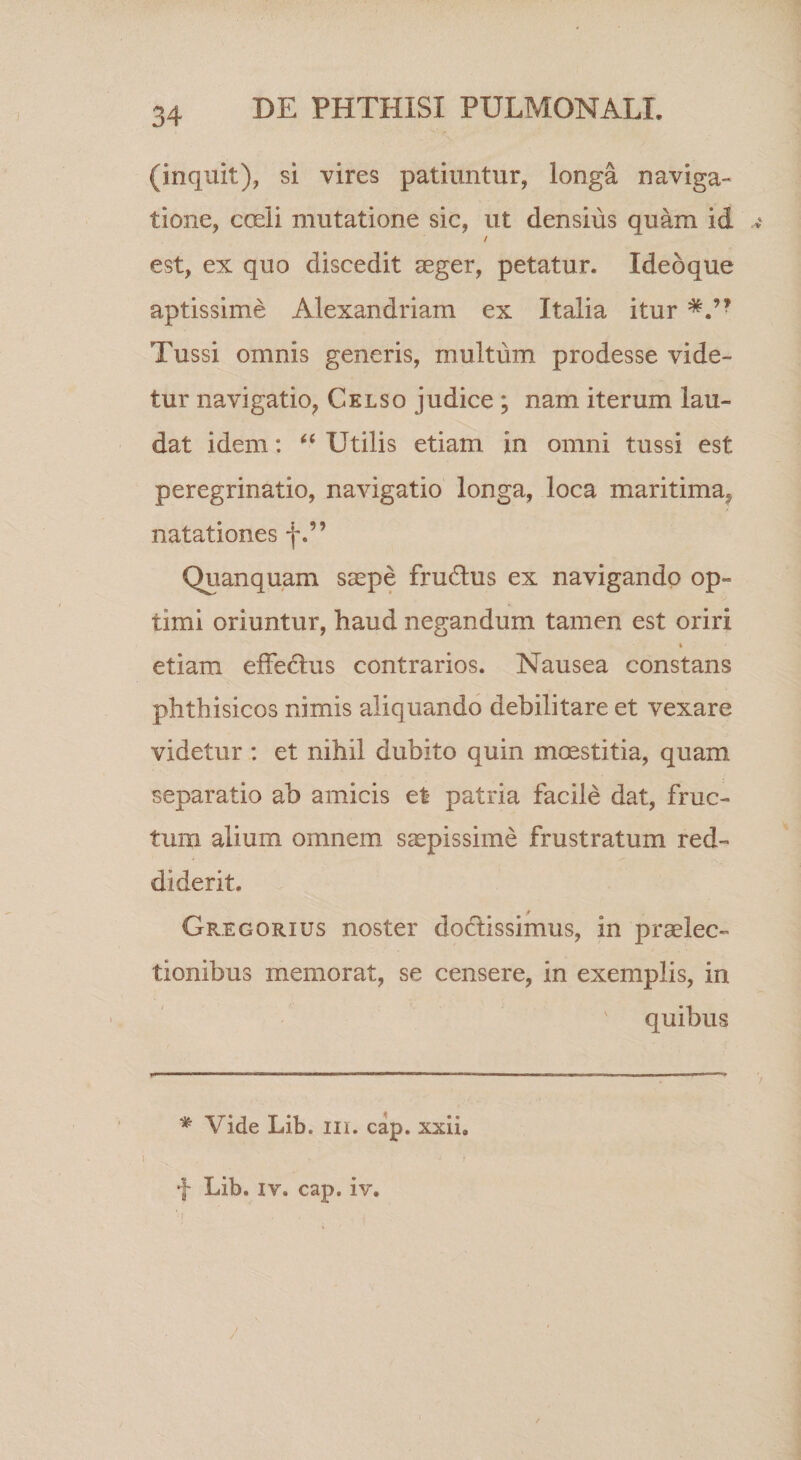 (inquit), si vires patiuntur, longa naviga¬ tione, cceli mutatione sic, ut densius quam id / est, ex quo discedit aeger, petatur. Ideoque aptissime Alexandriam ex Italia itur Tussi omnis generis, multum prodesse vide¬ tur navigatio, Celso judice ; nam iterum lau¬ dat idem: Utilis etiam in omni tussi est peregrinatio, navigatio longa, loca maritima, natationes f.” Quanquam saepe fru6lus ex navigando op¬ timi oriuntur, haud negandum tamen est oriri etiam effe6lus contrarios. Nausea constans phthisicos nimis aliquando debilitare et vexare videtur : et nihil dubito quin mcKstitia, quam separatio ab amicis et patria facile dat, fruc¬ tum alium omnem s^pissime frustratum red¬ diderit. Gregorius noster doctissimus, in praelec¬ tionibus memorat, se censere, in exemplis, in quibus * Vide Lib. iii. cap. xxii, f Lib. IV. cap. iv.