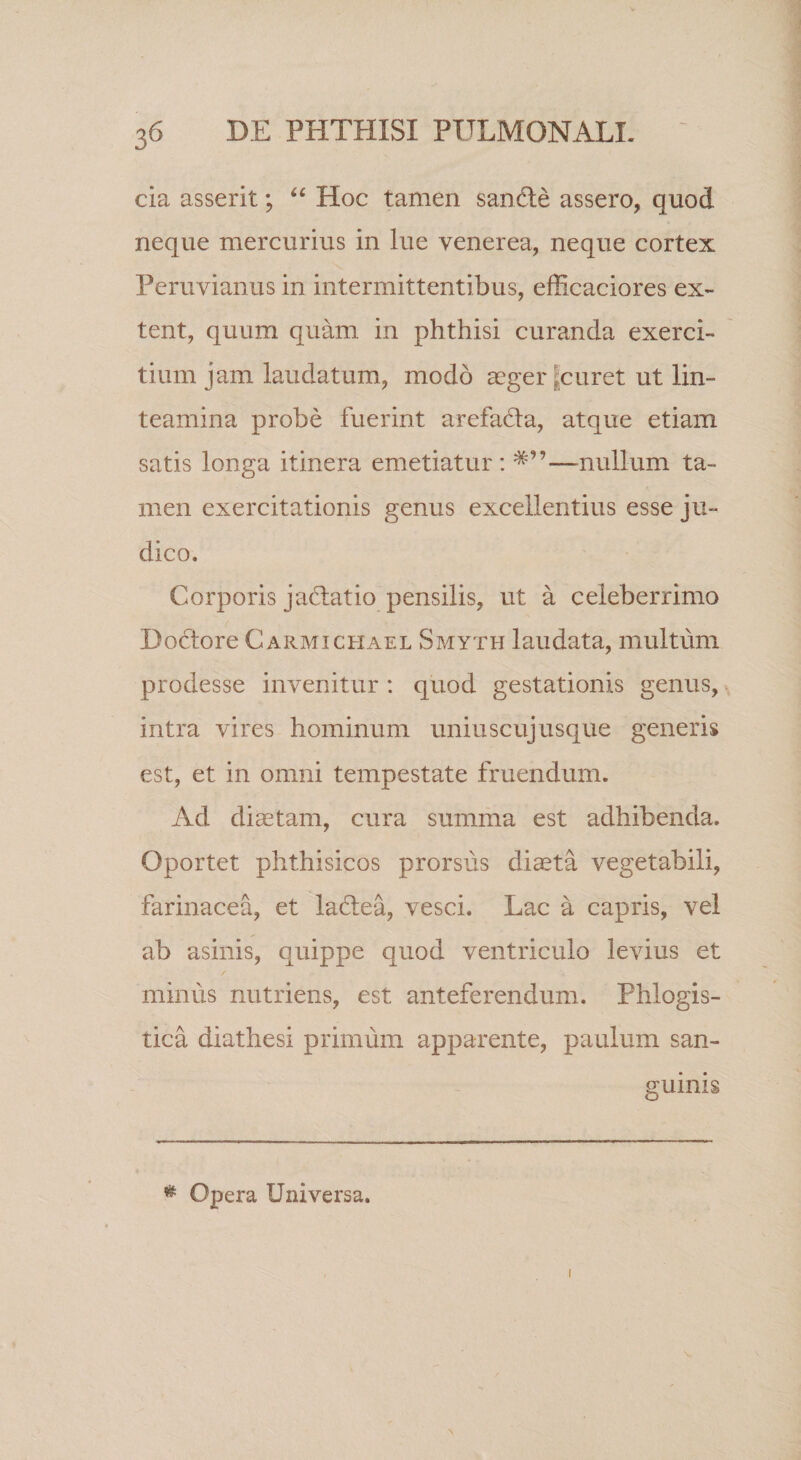 cia asserit; Hoc tamen san6le assero, quod neque mercurius in lue venerea, neque cortex Peruvianus in intermittentibus, efficaciores ex- tent, quum quam in phthisi curanda exerci¬ tium jam laudatum, modo aeger |curet ut lin¬ teamina probe fuerint arefada, atque etiam satis longa itinera emetiatur ; —nullum ta¬ men exercitationis genus excellentius esse ju¬ dico. Corporis jaflatio pensilis, ut a celeberrimo Doctore Carmichael Smyth laudata, multum prodesse invenitur : quod gestationis genus,, intra vires hominum uniuscujusque generis est, et in omni tempestate fruendum. Ad diaetam, cura summa est adhibenda. Oportet phthisicos prorsus di^ta vegetabili, farinacea, et laflea, vesci. Lac a capris, vel ab asinis, quippe quod ventriculo levius et minus nutriens, est anteferendum. Phlogis- tica diathesi primum apparente, paulum san¬ guinis ^ Opera Universa.