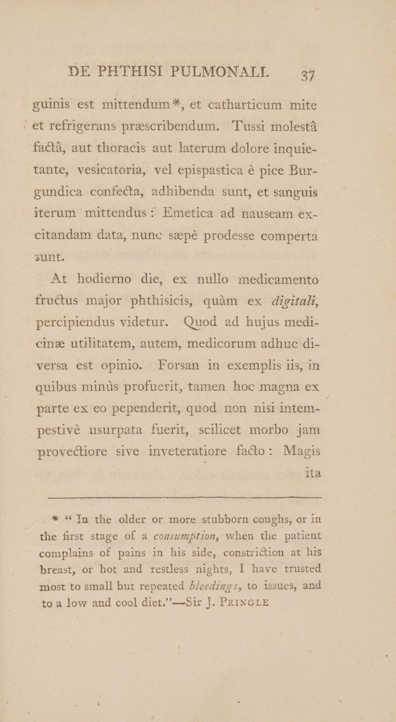 guinis est mittendum*, et catharticum mite et refrigerans prcescribendum. Tussi molesta facta, aut thoracis aut laterum dolore inquie¬ tante, vesicatoria, vel epispastica e pice Bur- gundica confefta, adhibenda sunt, et sanguis iterum mittendus f Emetica ad nauseam ex¬ citandam data, nunc ssepe prodesse comperta sunt. At hodierno die, ex nullo medicamento friudius major phthisicis, quam ex digitali, percipiendus videtur. Quod ad hujus medi¬ cinae utilitatem, autem, medicorum adhuc di¬ versa est opinio. Forsan in exemplis iis, in quibus minus profuerit, tamen hoc magna ex parte ex eo pependerit, quod non nisi intem¬ pestive usurpata fuerit, scilicet morbo jam provectiore sive inveteratiore facito: Magis ita * In the older or more stubborn coughs, or in the first stage of a comumptiofi, when the patient complains of pains in his side, constri6tion at his breast, or hot and restless nights, I have trusted most to small but repeated bleedings, to issues, and to a low and cool diet.”—Sir J. Pringle
