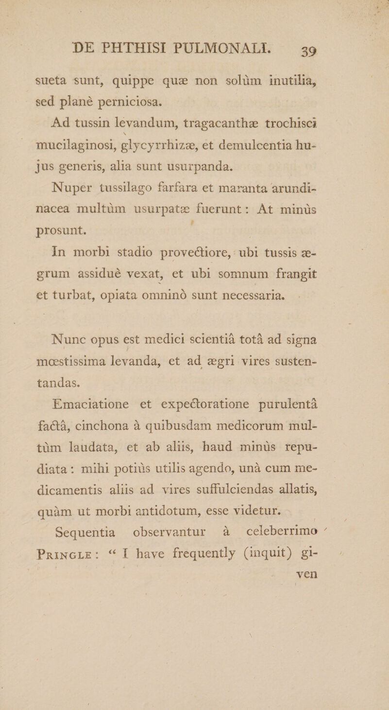 sueta sunt, quippe qus non solum inutilia, sed plane perniciosa. Ad tussin levandum, tragacanthae trochisci, mucilaginosi, glycyrrhizae, et demulcentia hu¬ jus generis, alia sunt usurpanda. Nuper tussilago farfara et maranta arundi¬ nacea multum usurpatae fuerunt: At minus prosunt. In morbi stadio provecliore, ubi tussis grum assidue vexat, et ubi somnum frangit et turbat, opiata omnino sunt necessaria. Nunc opus est medici scientia tota ad signa incestissima levanda, et ad^ aegri vires susten¬ tandas. Emaciatione et expefloratione purulenta fa6la, cinchona a quibusdam medicorum mul¬ tum laudata, et ab aliis, haud minus repu¬ diata : mihi potius utilis agendo, una cum me¬ dicamentis aliis ad vires suffulciendas allatis, quam ut morbi antidotum, esse videtur. Sequentia observantur a celeberrimo Pringle : I have frequently (inquit) gi- ven