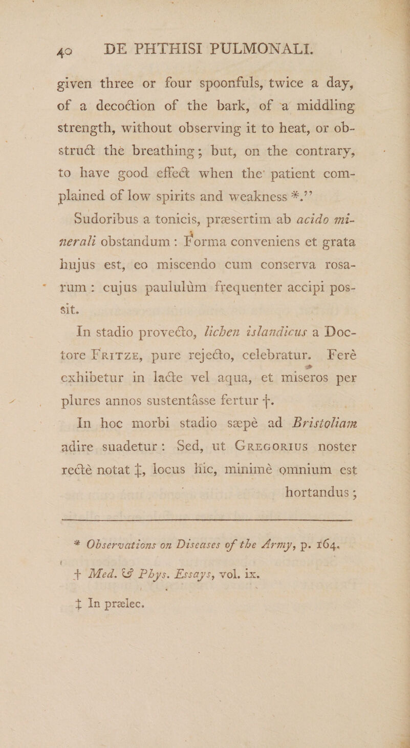 given three or four spoonfuls, twice a day, of a decodtion of the bark, of a middling strength, without observing it to beat, or ob- strudl the breathing; but, on the contrary, to have good elfecl when the' patient com- plained of low spirits and weakness Sudoribus a tonicis, praesertim ab acido mi¬ nerali obstandum : I^orma conveniens et grata hujus est, eo miscendo cum conserva rosa¬ rum : cujus paululum frequenter accipi pos¬ sit. In stadio provedlo, lichen ulandicus a Doc- tore Fritze, pure rejecto, celebratur. Fere exhibetur in la6te vel aqua, et miseros per plures annos sustentasse fertur f. In hoc morbi stadio saepe ad Bristoliam adire suadetur : Sed, ut Gregorius noster recte notat J, locus Kic, minime omnium est hortandus; Ohservations on Dtseases of the Army, p. 164. q Med. e? Phys. Essays^ vol. ix. I , t In praelec.