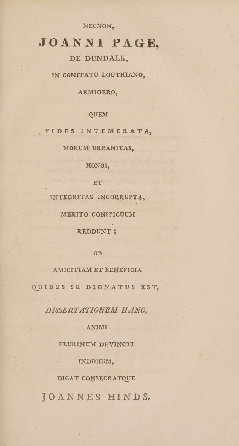 NECNON, JOANNI PAGE, DE DUNDALK, IN COMITATU LOUTHIANO, ARMIGERO, QUEM FIDES INTEMERATA,’ MORUM URBANITAS, HONOS, ET INTEGRITAS INCORRUPTA, MERITO CONSPICUUM REDDUNT ; OB AMICITIAM ET BENEFICIA QJJIBUS SE DIGNATUS EST, DISSERTATIONEM HANC, ANIMI PLURIMUM DEVINCTI INDICIUM, DICAT CONSEGRATQUE JOANNES HINBS,