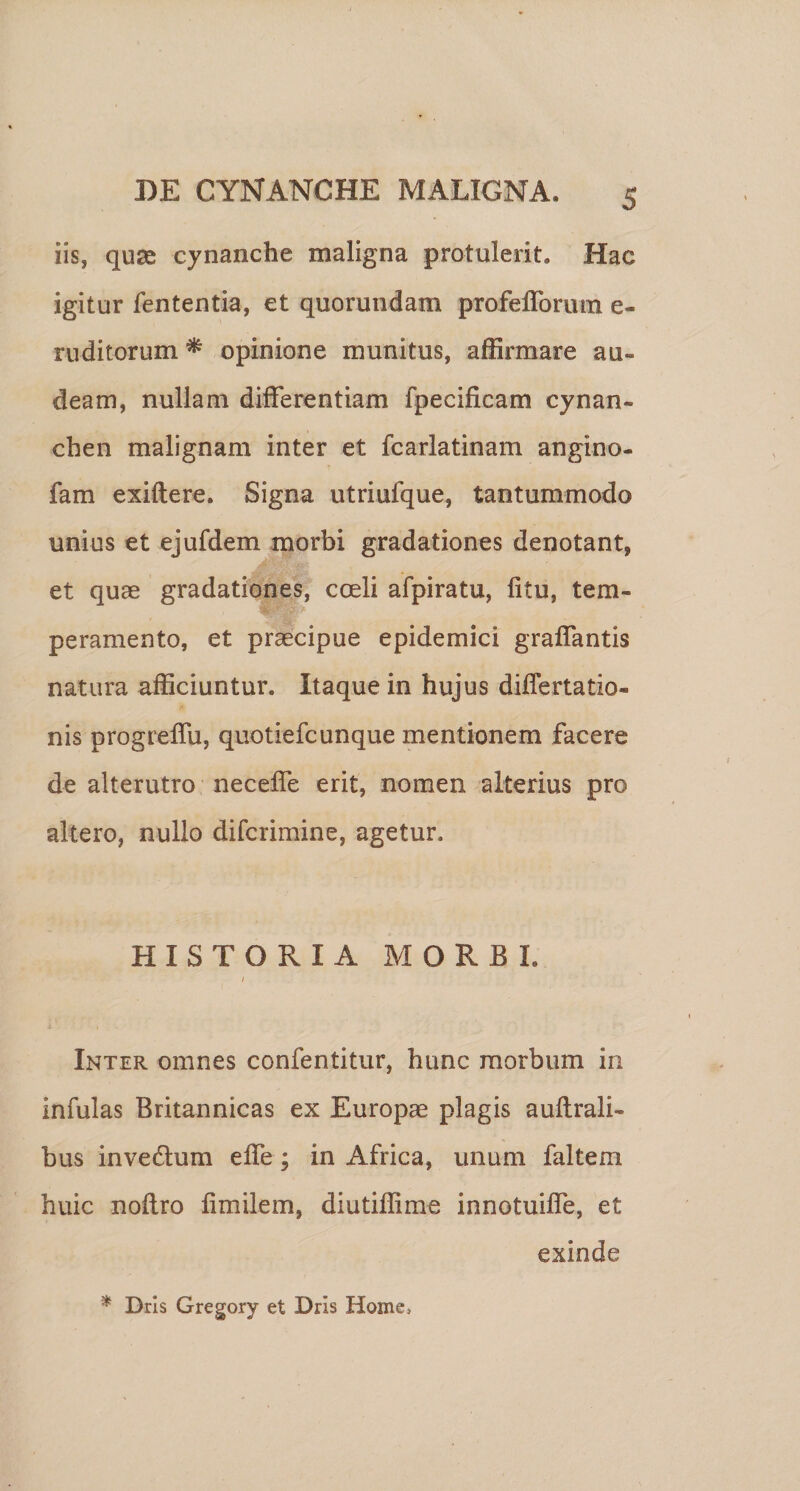 iis, quse cynanche maligna protulerit. Hac igitur fententia, et quorundam profeflbrum e- ruditorum ^ opinione munitus, affirmare au¬ deam, nullam differentiam fpecificam cynan¬ chen malignam inter et fcarlatinam anglno- fam exiftere. Signa utriufque, tantummodo unius et ejufdem morbi gradationes denotant, et quae gradationes, coeli afpiratu, litu, tem¬ peramento, et praecipue epidemici graffantis natura afficiuntur. Itaque in hujus differtatio- nis progreffu, quotiefcunque mentionem facere de alterutro neceffe erit, nomen alterius pro altero, nullo difcrimine, agetur. HISTORIA MORBI. Inter omnes confentitur, hunc morbum in infulas Britannicas ex Europae plagis aullrali- bus invedlum effe; in Africa, unum faltem huic nollro limilem, diutiffime innotuiffe, et exinde * Dris Gregory et Drls Home,