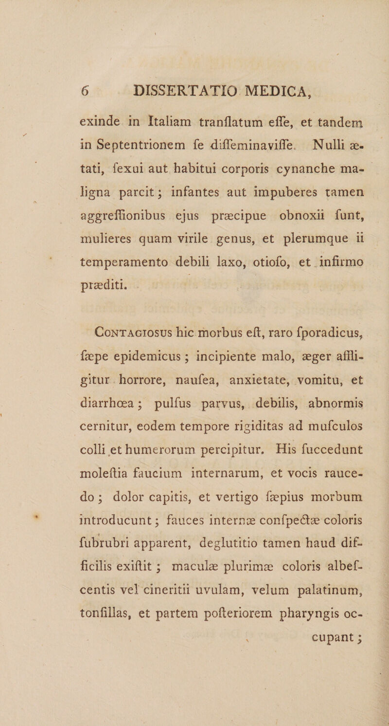 exinde in Italiam tranllatum efle, et tandem in Septentrionem fe diffeminavilTe. Nulli as¬ tati, fexui aut habitui corporis cynanche ma¬ ligna parcit; infantes aut impuberes tamen aggreibonibus ejus praecipue obnoxii funt, mulieres quam virile genus, et plerumque ii temperamento debili laxo, otiofo, et .infirmo ptcediti. Contagiosus hic morbus eft, raro fporadicus, faepe epidemicus; incipiente malo, aeger affli¬ gitur . horrore, naufea, anxietate, vomitu, et diarrhoea; pulfus parvus, debilis, abnormis cernitur, eodem tempore rigiditas ad mufculos colli .et humerorum percipitur. His fuccedunt moleftia faucium internarum, et vocis rauce¬ do ; dolor capitis, et vertigo faepius morbum introducunt; fauces internis confpedlae coloris fubrubri apparent, deglutitio tamen haud dif¬ ficilis exibit; maculae plurimae coloris albef- centis vel cineritii uvulam, velum palatinum, tonffllas, et partem poberiorem pharyngis oc- ^ cupant;