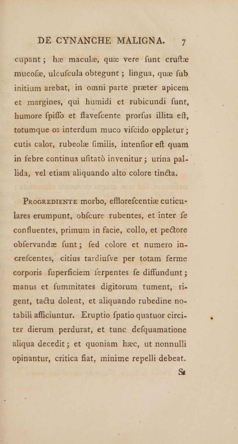 cupant; hae maculae, quaj vere funt cruftae mucofae, ulcufcula obtegunt; lingua, quae fub initium arebat, in omni parte praeter apicem et margines, qui humidi et rubicundi funt, humore fpiiTo et flavefcente prorfus illita efl, totumque os interdum muco vifcido oppletur; cutis calor, rubeolae fimilis, intenfior eft quam in febre continua ulitato invenitur; urina pal¬ lida, vel etiam aliquando alto colore tindla. pROGREDiENTE morbo, efflorefccntiae cuticu¬ lares erumpunt, obfcure rubentes, et inter fe confluentes, primum in facie, collo, et pedore obfervandse funt; fed colore et numero in- crefcentes, citius tardiufve per lotam ferme corporis fuperficiem ferpentes fe diffundunt; manus et fummitates digitorum tument, ri¬ gent, tadu dolent, et aliquando rubedine no¬ tabili afficiuntur. Eruptio fpatio quatuor circi¬ ter dierum perdurat, et tunc defquamatione aliqua decedit; et quoniam haec, ut nonnulli opinantur, critica fiat, minime repelli-debeat. S(