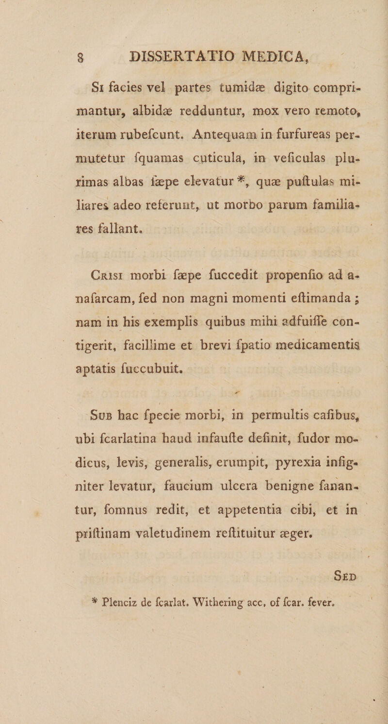 Si facies vel partes tumida digito compri¬ mantur, albidae redduntur, mox vero remota, iterum rubefcunt. Antequam in furfureas per¬ mutetur fquamas cuticula, in veliculas plu¬ rimas albas faepe elevatur quae puftulas mi¬ liares! adeo referunt, ut morbo parum familia¬ res fallant. Crisi morbi faepe fuccedit propenlio ad a- nafarcam, fed non magni momenti eftimanda ; nam in his exemplis quibus mihi adfuilTe con¬ tigerit, facillime et brevi fpatio medicamentis aptatis fuccubuit. X' / Sub hac fpecie morbi, in permultis cafibus, ubi fcarlatina haud infaufle definit, fudor mo- dicus, levis, generalis, erumpit, pyrexia infig- niter levatur, faucium ulcera benigne fanan¬ tur, fomnus redit, et appetentia cibi, et in priftinam valetudinem reflituitur aeger. Sed ^ Plenciz de fcarlat. Withering acc, of fcar. fever.