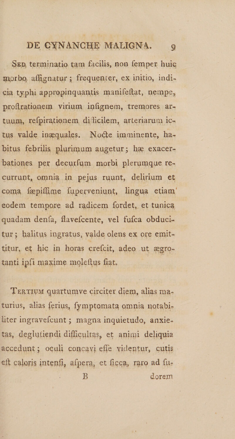 Seu terminatio t^m facilis, non femper huic Eaorbq afSgnatu.r; frequenter, ex initio, indi¬ cia typhi appro.pinquantis manifeftat, nempe^ proRrationem virium iniignem, tremores ar¬ tuum, refpira,tionem diiicilem, arteriarurn ic¬ tus valde inaequales. Nodle imminente, ha¬ bitus febrilis plurimum augetur; h^ exacer¬ bationes per decurfum morbi plerumque re¬ currunt, omnia in pejus ruunt, delirium et conia fsephfime fuperveniunt, lingua etiam' eodem tempore ad radicem fordet, et tunica quadam denfa, flavefcente, vel fufca obduci¬ tur ; halitus ingratus, valde olens ex ore emit¬ titur, et hic in horas crefcit, adeo ut ^gro- tanti ipfi maxime mqleftus fiat» Tertium quartumve circiter diem, alias ma¬ turius, alias ferius, fymptomata omnia notabi¬ liter ingravefcunt; magna inquietudo, anxie¬ tas, deglutiendi difficultas^ et animi deliquia accedunt; oquli conca\q effe videntur, cutis €it caloris inteofi, afpera, et ficca, rarp ad fu- B dorem