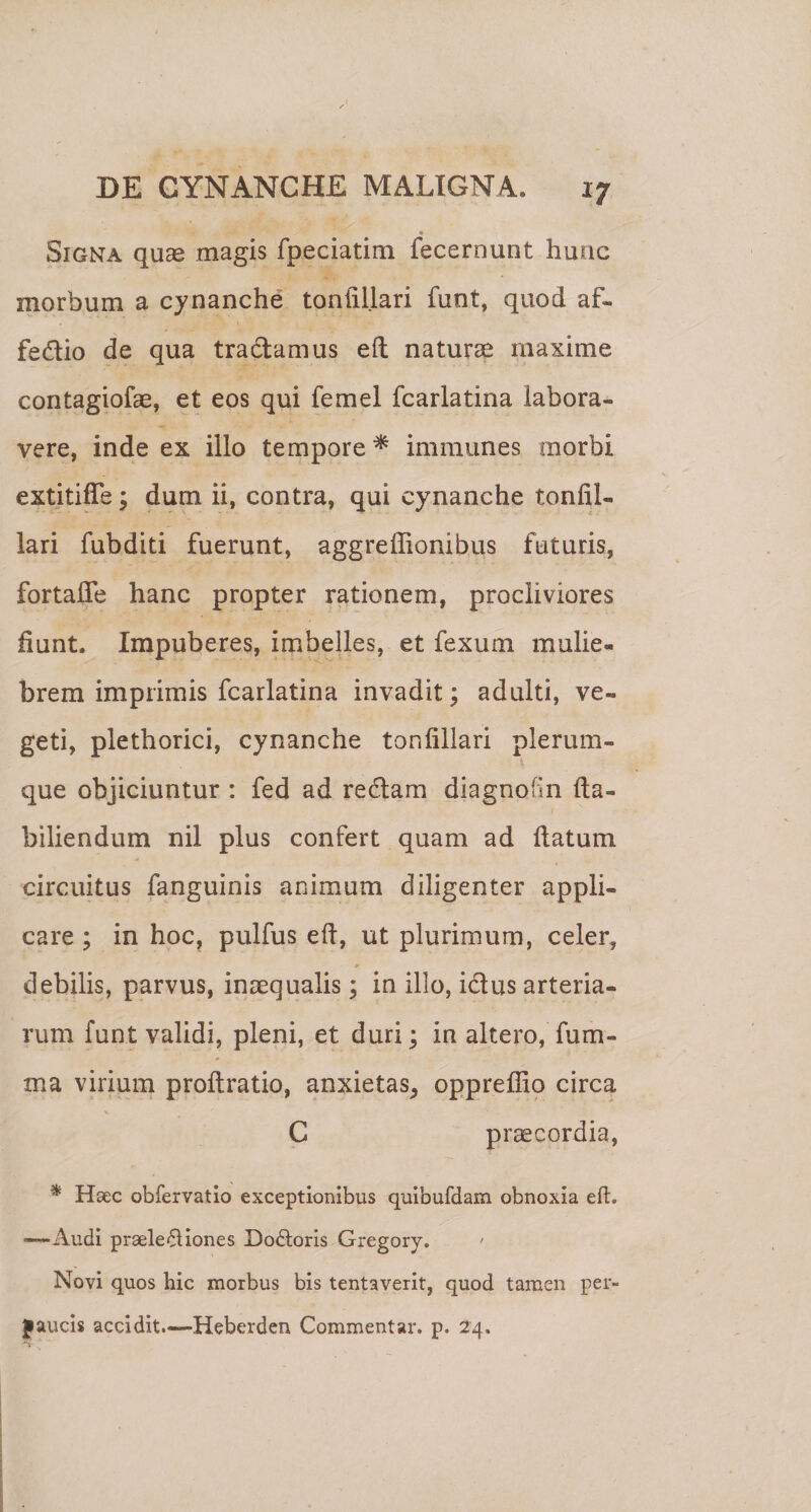 « Signa quse magis fpeciatim fecernunt hunc morbum a cynanche toniillari funt, quod af- fedio de qua tradamus eft naturae maxime contagiofae, et eos qui femel fcarlatina labora¬ vere, inde ex illo tempore ^ immunes morbi extitiffe; dum ii, contra, qui cynanche tonfil- lari fubditi fuerunt, aggreffionibus futuris, fortafle hanc propter rationem, procliviores fiunt. Impuberes, imbelles, et fexum mulie¬ brem imprimis fcarlatina invadit; adulti, ve¬ geti, plethorici, cynanche toniillari plerum¬ que objiciuntur : fed ad redam diagnofin lla- biliendum nil plus confert quam ad datum circuitus fanguinis animum diligenter appli¬ care ; in hoc, pulfus ed, ut plurimum, celer, debilis, parvus, inaequalis; in illo, idus arteria¬ rum funt validi, pleni, et duri; in altero, fum- ma virium prodratio, anxietas^ oppredio circa C praecordia, * Haec obfervatlo exceptionibus quibufdam obnoxia eft. —-Audi praele^liones Do6loris Gregory. ' Novi quos hic morbus bis lentaverit, quod tamen per- jaucis accidit.—Heberden Commentar, p. 24,