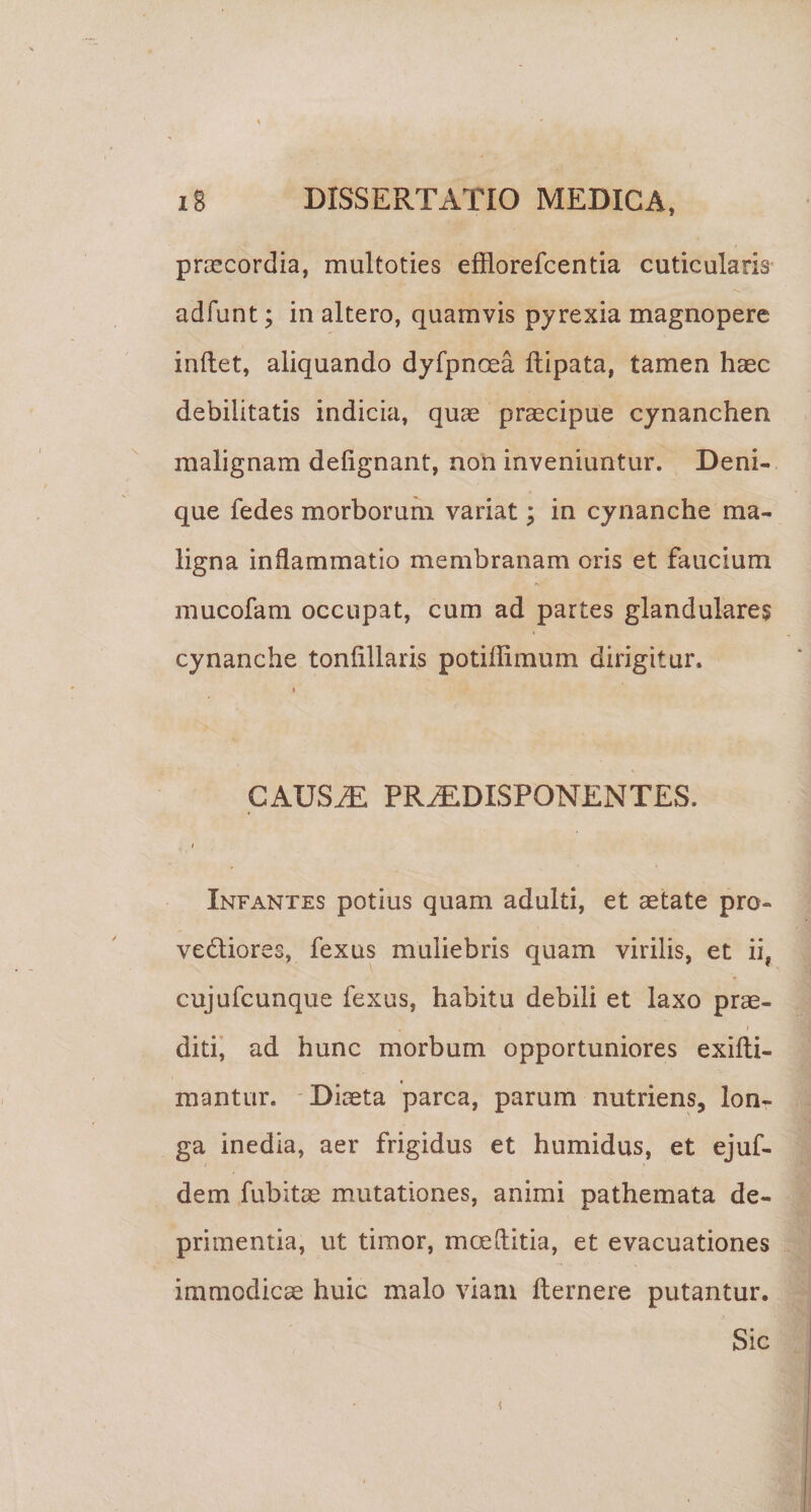 praecordia, multoties efflorefcentia cuticularis adfunt; in altero, quamvis pyrexia magnopere inflet, aliquando dyfpncea flipata, tamen haec debilitatis indicia, quae praecipue cynanchen malignam defignant, non inveniuntur. Deni¬ que fedes morborum variat; in cynanche ma¬ ligna inflammatio membranam oris et faucium mucofam occupat, cum ad partes glandulare$ cynanche tonfillaris potiflimum dirigitur. I CAUStE pr^disponentes. I Infantes potius quam adulti, et aetate pro- vediores, fexus muliebris quam virilis, et ii, cujufcunque fexus, habitu debili et laxo prae- I ditii ad hunc morbum opportuniores exifti- raantur. Diaeta parca, parum nutriens, lon¬ ga inedia, aer frigidus et humidus, et ejuf- dem fubitae mutationes, animi pathemata de¬ primentia, ut timor, moeftitia, et evacuationes immodicae huic malo viam fternere putantur. Sic