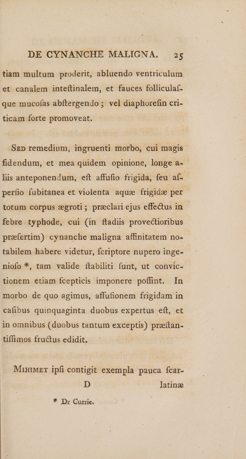 tiam multum proderit, abluendo ventriculum et canalem inteftinalem, et fauces folliculaf- que mucofas abftergendo; vel diaphorelin cri¬ ticam forte promoveat. Sed remedium, ingruenti morbo, cui magis fidendum, et mea quidem opinione, longe a- liis anteponendum, eft affufio frigida, feu af- perfio fubitanea et violenta aquas frigidas per totum corpus aegroti; prasclari ejus effedlus in febre typhode, cui (in ftadiis provedlioribus praefertim) cynanche maligna affinitatem no¬ tabilem habere videtur, fcriptore nupero inge¬ niolo tam valide flabiliti funt, ut convic¬ tionem etiam fcepticis imponere poffint. In morbo de quo agimus, affuhonem frigidam in caiibus quinquaginta duobus expertus eft, et in omnibus (duobus tantum exceptis) pr^ftan- tiftimos frudus edidit. Mihimet ipfi contigit exempla pauca fcar- D latinas * JDr Currie.