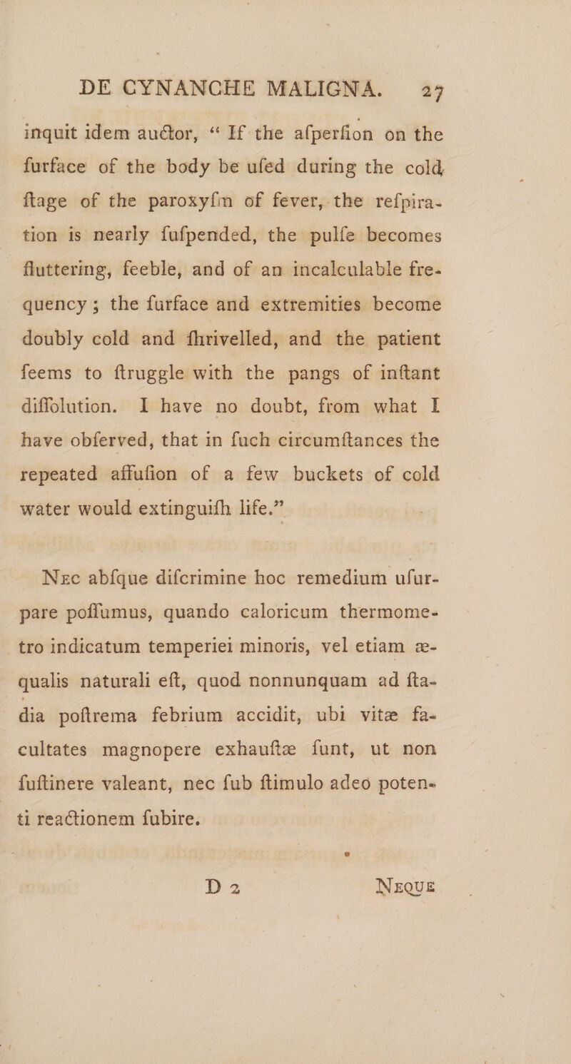 inquit idem audior, ‘‘ If the afperfion on the furface of the body be ufed during the coldl llage of the paroxyfm of fever, the refpira- tion is nearly fufpended, the pulfe becomes fluttering, feeble, and of an incalciilable fre- quency; the furface and extremities become doubly cold and fhrivelled, and the patient feems to ftruggle with the pangs of indant diflblution. I have no doubt, from what I have obferved, that in fuch circumftances the repeated affufion of a few buckets of cold water would extinguifh iife.” Nec abfque difcrimine hoc remedium ufur- pare poffumus, quando caloricum thermome- tro indicatum temperiei minoris, vel etiam ec¬ qualis naturali eft, quod nonnunquam ad fla- * dia podrema febrium accidit, ubi vitas fa¬ cultates magnopere exhaudae funt, ut non fudinere valeant, nec fub dimulo adeo poten¬ ti rcadlionem fubire. D 2 Neque