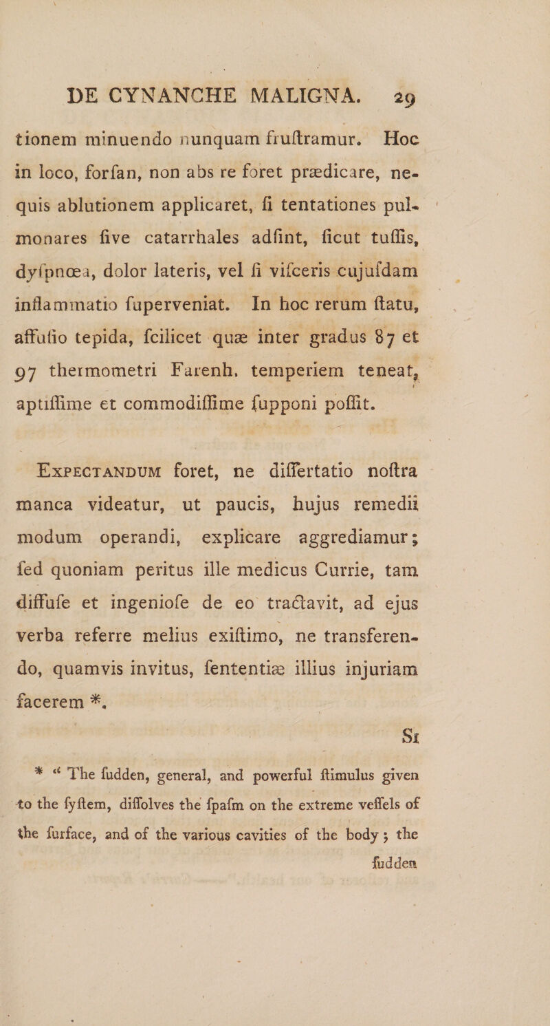 tioneni minuendo nunquam fruftramur. Hoc in loco, forfan, non abs re foret pr^dicare, ne¬ quis ablutionem applicaret, fi tentationes pul- ' monares live catarrhales adfint, ficut tuffis, dyfpnoea, dolor lateris, vel fi vifceris cujufdam inflammatio fuperveniat. In hoc rerum ftatu, affulio tepida, fcilicet quae inter gradus B7 et 97 thermometri Farenh. temperiem teneat, aptifiime et commodiffime fupponi pofiit. Expectandum foret, ne differtatio noflra manca videatur, ut paucis, hujus remedii modum operandi, explicare aggrediamur; fed quoniam peritas ille medicus Currie, tara diffufe et ingeniofe de eo' tradavit, ad ejus verba referre melius exiflimo, ne transferen¬ do, quamvis invitus, fententiae illius injuriam facerem Si * The fudden, general, and powerful flimulus given to the fyftem, diflblves the fpafm on the extreme veffels o£ the furface, and of the various cavities of the body 5 the fudden