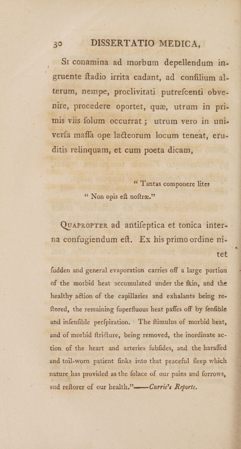 Si conamina ad morbum depellendum in- gruente ftadio irrita cadant, ad confilium al¬ terum, nempe, proclivitati putrefcenti obve¬ nire, procedere oportet, quae, utrum in pri¬ mis viis folum occurrat; utrum vero in uni- verfa mafla ope ladeorum locum teneat, eru¬ ditis relinquam, et cum poeta dicam, “ Tantas componere lites Non opis cft noftrse.” QuaproptePv ad antifeptica et tonica inter¬ na confugiendum eft. Ex his primo ordine ni¬ tet fudden and general evaporation carries off a large portion of the morbid heat accumulated under the fkin, and the liealthy a£lion of the capillaries and exhalants being re- ftored, the remaining fuperfluous heat palTes off by fcnfiblc and infenfible pcrfpiration. The flimulus of morbid heat, and of morbid flri(5lure, being removed, the inordinate ac- tion of the heart and arteries fubfides, and the haraffed and toil-worn patient finks into that peaceful fleep which nature has provided as the folace of our pains and forrows, and reftorer of our health.”-——CwrnVV Reports,
