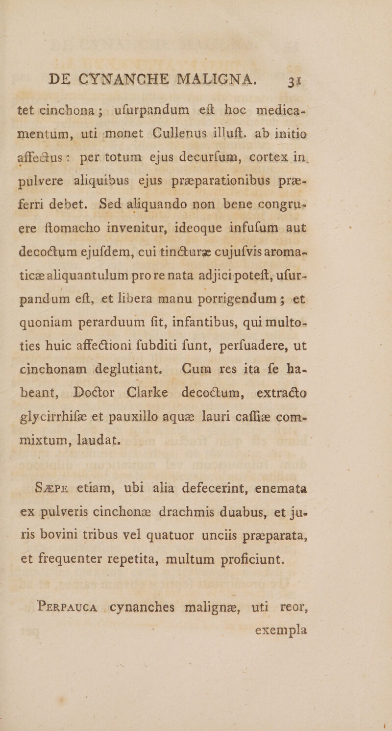 3^ tet eincbona; ufurpandum eft hoc medica¬ mentum, uti monet Gullenus illuft. ab initio aiFedus: per totum ejus decurfum, cortex in^ pulvere aliquibus ejus praeparationibus prae¬ ferri debet. Sed aliquando non bene congru¬ ere ftomacho invenitur, ideoque infufum aut decodum ejufdem, cui tindurjc cujufvis aroma¬ ticae aliquantulum pro re nata adjici potell, ufur- / • pandum eft, et libera manu porrigendum; et quoniam perarduum ftt, infantibus, qui multo- ties huic affedioni fubditi funt, perfuadere, ut cinchonam deglutiant. Cum res ita fe ha¬ beant, Dodor Ciarke decodum, extrado gljcirrhifas et pauxillo aquae lauri caffiae com¬ mixtum, laudat. S^PE etiam, ubi alia defecerint, enemata ex pulveris cinchonae drachmis duabus, et ju¬ ris bovini tribus vel quatuor unciis praeparata, et frequenter repetita, multum proficiunt. Perpauca cynanches malignae, uti reor, exempla