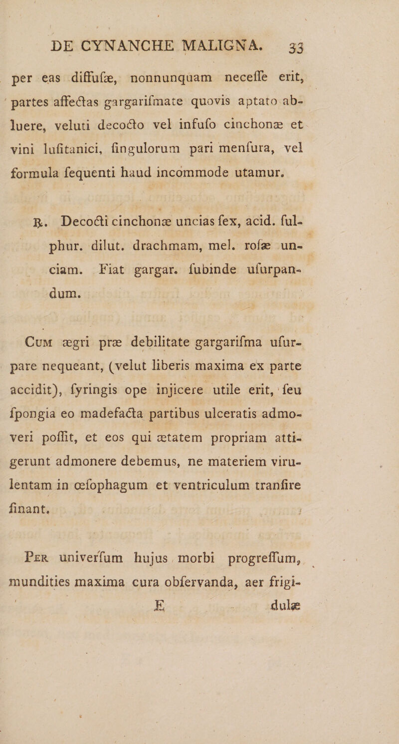 per eas difFufae, nonnunquam necefle erit, ' partes afFedas gargarifmate quovis aptaro ab¬ luere, veluti decodo vel infufo cinchonae et vini lufitanici, fingulorum pari menfura, vel formula fequenti haud incommode utamur. 1^, Decodi cinchonae uncias fex, acid. ful- phur. dilut. drachmam, mei. rofae un¬ ciam. Fiat gargar. fubinde ufurpan- dum. Cum aegri prae debilitate gargarifma ufur- pare nequeant, (velat liberis maxima ex parte accidit), fyringis ope injicere utile erit, feu fpongia eo madefada partibus ulceratis admo¬ veri poflit, et eos qui cetatem propriam atti¬ gerunt admonere debemus, ne materiem viru¬ lentam in oefophagum et ventriculum tranfire linant. Per univerTum hujus morbi progreffumj mundities maxima cura obfervanda, aer frigi- E dul^