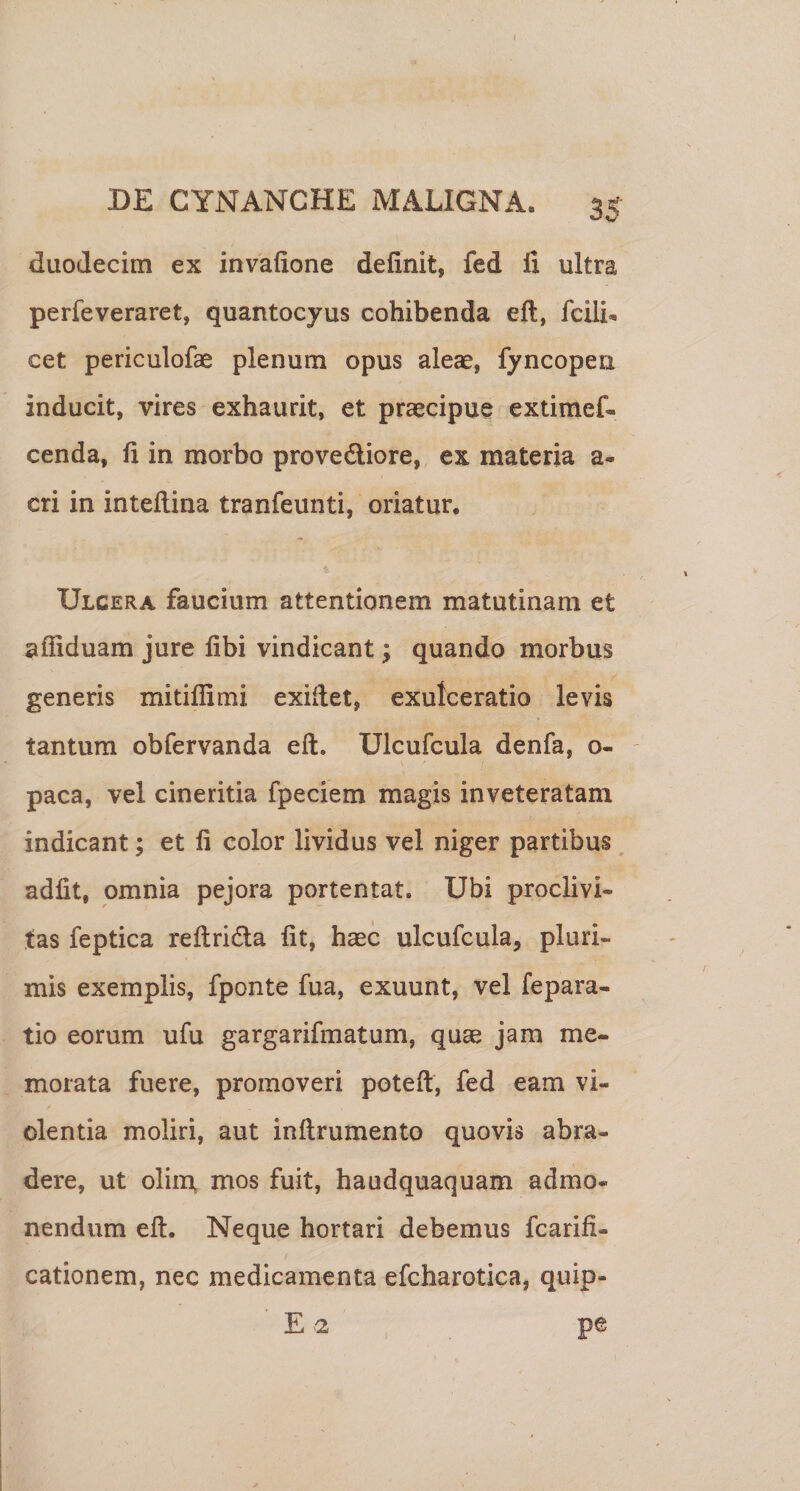 duodecim ex invafione definit, fed fi ultra perfeveraret, quantocyus cohibenda efl, fcili^ cet periculofae plenum opus aleae, fyncopen inducit, vires exhaurit, et praecipue extimef- cenda, fi in morbo provedliore, ex materia a- cri in inteftina tranfeunti, oriatur. Ulcera faucium attentionem matutinam et afiiduam jure fibi vindicant; quando morbus generis mitiffimi exifiet, exulceratio levis tantum obfervanda eft, Ulcufcula denfa, o- paca, vel cineritia fpeciem magis inveteratam indicant; et fi color lividus vel niger partibus, adiit, omnia pejora portentat. Ubi proclivi¬ tas feptica reflridla fit, haec ulcufcula, pluri¬ mis exemplis, fponte fua, exuunt, vel fepara- tio eorum ufu gargarifmatum, quae jam me¬ morata fuere, promoveri poteft, fed eam vi¬ olentia moliri, aut inftrumento quovis abra¬ dere, ut olim, mos fuit, haudquaquam admo* nendum eft. Neque hortari debemus fcarifi- cationem, nec medicamenta efcharotica, quip- E 2 pe
