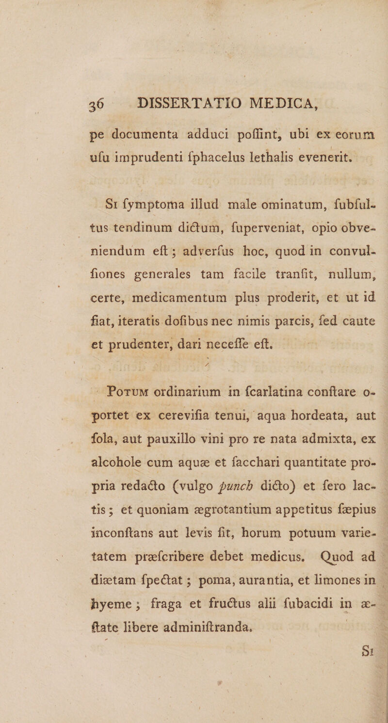 pe documenta adduci poflint, ubi ex eorum 1 ufu imprudenti fphacelus lethalis evenerit. (■ Si fymptoma illud male ominatum, fubful- tus tendinum didum, fuperveniat, opio obve¬ niendum eft; adyerfus hoc, quod in convul- hones generales tam facile tranfit, nullum, certe, medicamentum plus proderit, et ut id fiat, iteratis dofibus nec nimis parcis, fed caute et prudenter, dari necefie eft. / ‘ Potum ordinarium in fcarlatina conftare o- portet ex cerevifia tenui, aqua hordeata, aut fola, aut pauxillo vini pro re nata admixta, ex alcohole cum aquas et facchari quantitate pro¬ pria redado (vulgo punch dido) et fero lac¬ tis ; et quoniam ^grotantiiim appetitus faepius inconftans aut levis fit, horum potuum varie¬ tatem praefcribere debet medicus. Quod ad diastam fpedat; poma, aurantia, et limones in hyeme; fraga et frudus alii fubacidi in as- ftate libere adminiftranda. ' I Si