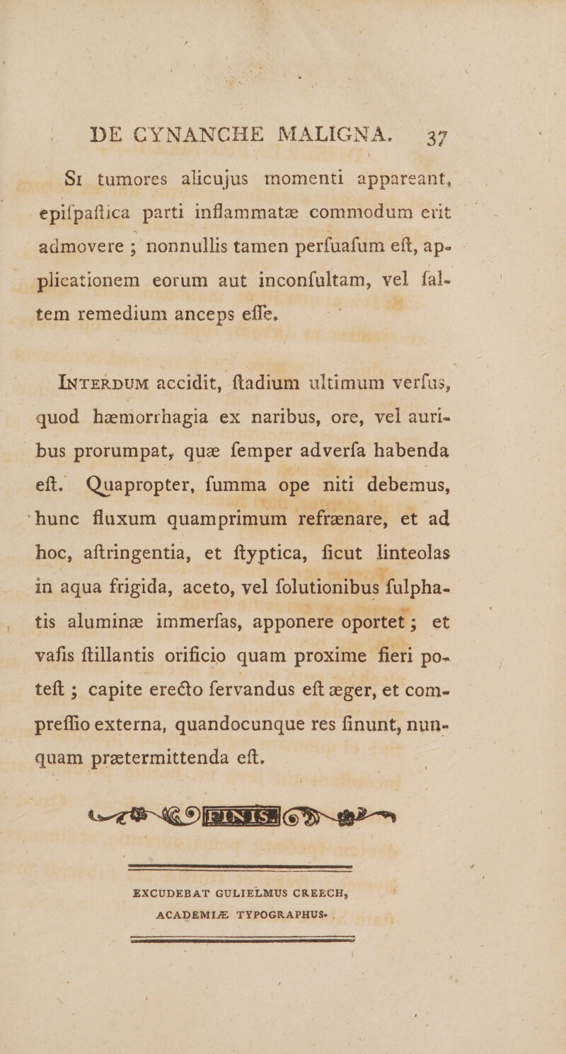 Si tumores alicujus momenti appareant, epifpaliica parti inflammatae commodum erit admovere ; nonnullis tamen perfuafum eft, ap¬ plicationem eorum aut inconfultam, vel fal- tem remedium anceps eflTe. Interdum accidit, (ladium ultimum verfus, quod haemorrhagia ex naribus, ore, vel auri¬ bus prorumpaty quae femper adverfa habenda efl;.' Quapropter, fumma ope niti debemus, 'hunc fluxum quamprimum refraenare, et ad hoc, aftringentia, et ftyptica, licut linteolas in aqua frigida, aceto, vel folutionibus fulpha- tis aliiminae immerfas, apponere oportet; et vafls ftillantis orificio quam proxime fieri po- teft ; capite eredo fervandus efl aeger, et com- preflio externa, quandocunque res finunt, nun¬ quam praetermittenda efl. EXCUDEBAT GULIELMUS CREECH, ACADEMIAE TYPOGRAPHUS.