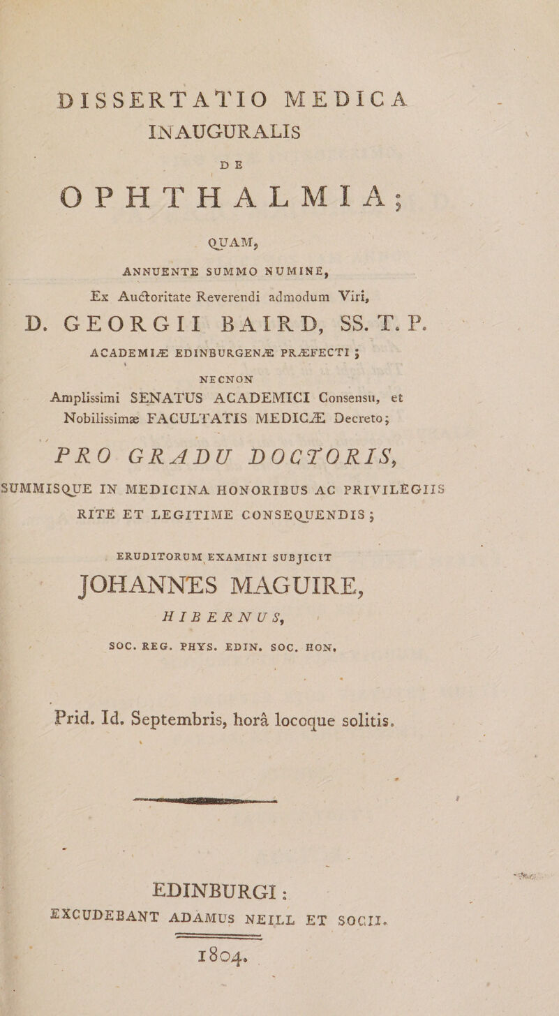 INAUGURx\LlS D E OPHTHALMIA; QUAM, ANNUENTE SUMMO NUMINE, Ex Auctoritate Reverendi admodum Viri, D. GEORGII BAIRD, SS. T. P. ACADEMIA: edinburgena: pra:fecti ; \ NECNON Amplissimi SENATUS ACADEMICI Consensu, et Nobilissima FACULTATIS MEDICA Decreto; PRO GRADU DOCrORIS, SUMMISQUE IN MEDICINA HONORIBUS AC PRIVILEGIIS RITE ET LEGITIME CONSEQUENDIS; ERUDITORUM EXAMINI SUBJICIT JOHANNES MAGUIRE, HIBERNUS, SOC. REG. PHYS. EDIN. SOC. HON. Prid. Id. Septembris, hora locoque solitis. EDINBURGI: EXCUDEBANT ADAMUS NEILL ET SOCII. 1804.