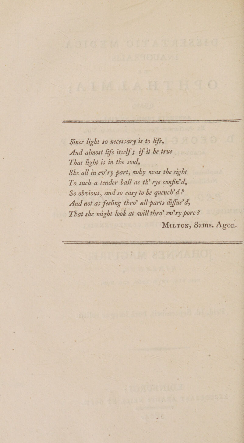 f Since light so necessary is to Ufe, And almost life itself; if it he true. That light is in the soul, She ali in ev^ry part^ why was the sight To such a tender hall as th’ eye conjin^d^ So ohviouSy and so easy to he quencPd? And not as feeling thro* allparts di£us*d, That she might look at auill thrd* ev*ry pore P Milton, Sams. Agon.